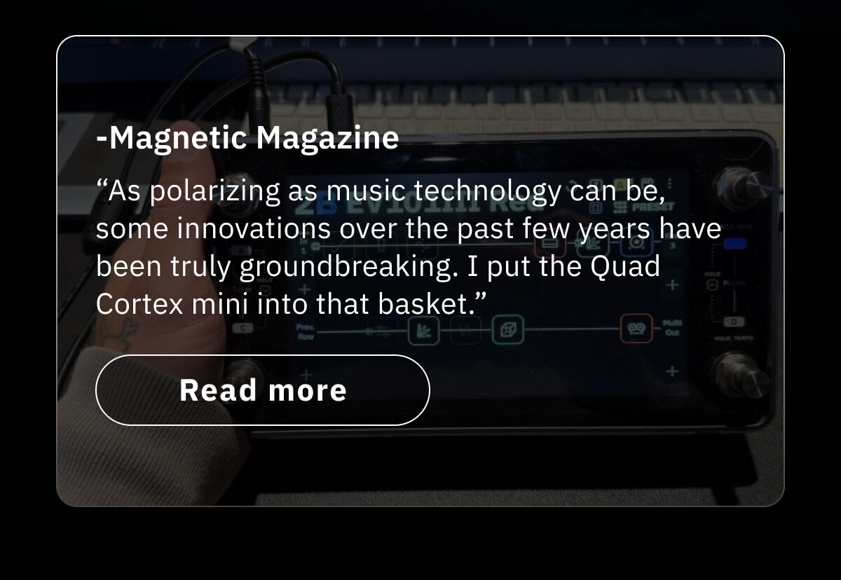 “As polarizing as music technology can be, some innovations over the past few years have been truly groundbreaking. I put the Quad Cortex mini into that basket.” -Magnetic Magazine