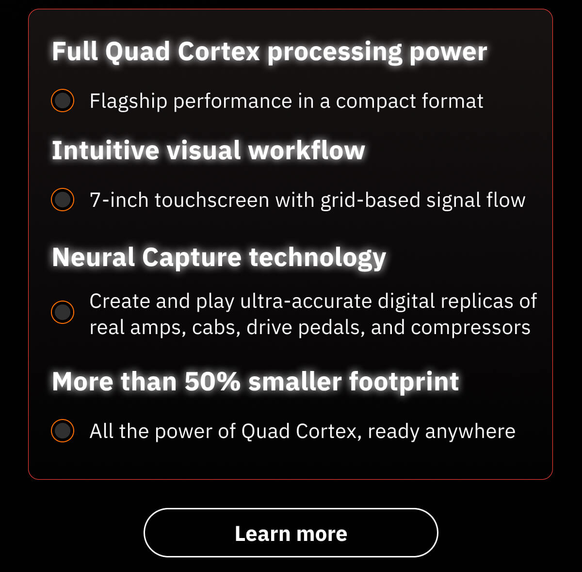 Full Quad Cortex processing power Flagship performance in a compact format  Intuitive visual workflow 7-inch touchscreen with grid-based signal flow  Neural Capture technology Create and play ultra-accurate digital replicas of real amps, cabs, drive pedals, and compressors  More than 50% smaller footprint All the power of Quad Cortex, ready anywhere