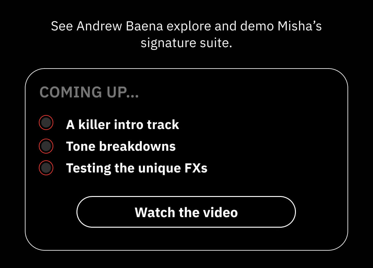 See Andrew Baena explore and demo Misha’s signature suite. Coming up… A killer intro track Tone breakdowns Testing the unique FXs