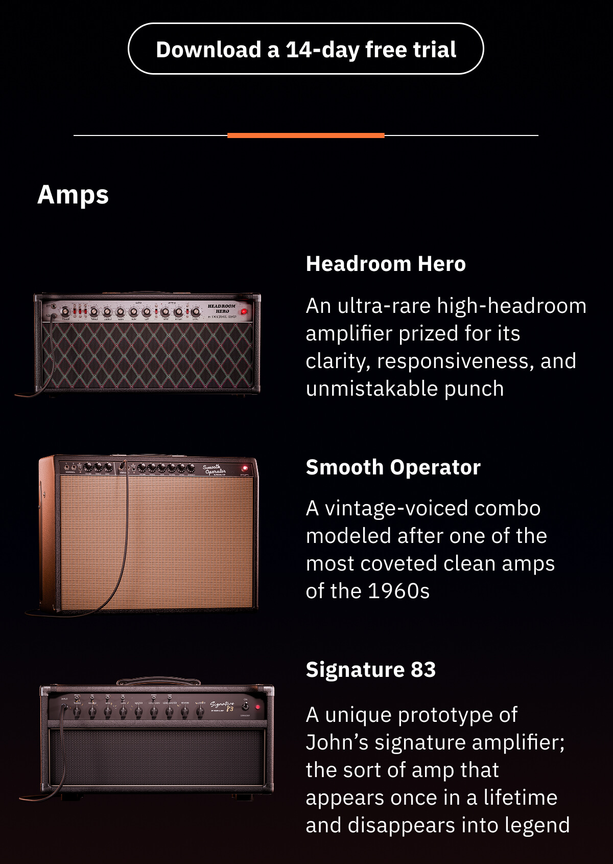 Amps  Headroom Hero - Based on a Dumble® Steel String Singer® #002 An ultra-rare high-headroom amplifier prized for its clarity, responsiveness, and unmistakable punch  Smooth Operator - Based on a Fender® Vibroverb® 1964 A vintage-voiced combo modelled after one of the most coveted clean amps of the 1960s   Signature 83 - Based on a Two-Rock® John Mayer Signature® (Prototype “Signature #83”) A unique prototype of John’s signature amplifier; the sort of amp that appears once in a lifetime and disappears into legend