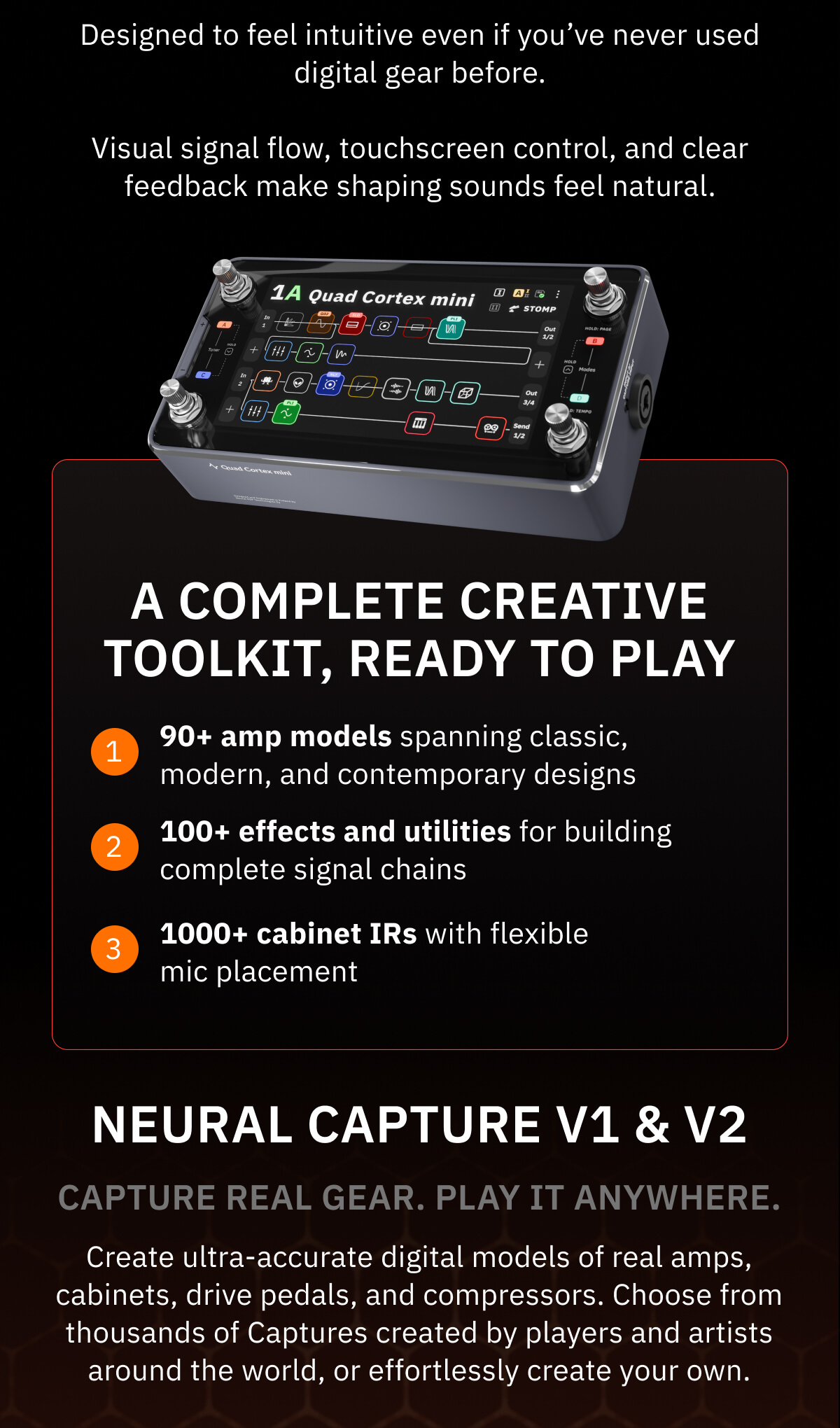 Easy to use from the first session Designed to feel intuitive even if you’ve never used digital gear before. Visual signal flow, touchscreen control, and clear feedback make shaping sounds feel natural.  A complete creative toolkit, ready to play  90+ amp models spanning classic, modern, and contemporary designs  100+ effects and utilities for building complete signal chains  1000+ cabinet IRs with flexible mic placement   Neural Capture V1 & V2 Capture real gear. Play it anywhere. Create ultra-accurate digital models of real amps, cabinets, drive pedals, and compressors. Choose from thousands of Captures created by players and artists around the world, or effortlessly create your own.
