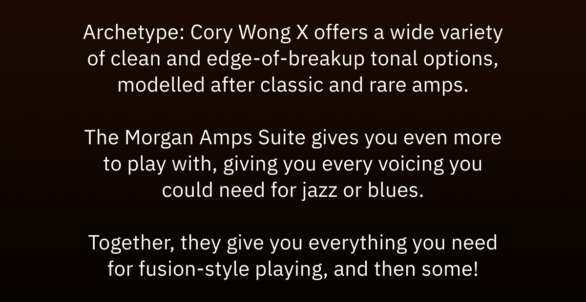 Archetype: Cory Wong X offers a wide variety of clean and edge-of-breakup tonal options, modelled after classic and rare amps. The Morgan Amps Suite gives you even more to play with, giving you every voicing you could need for jazz or blues. Together, they give you everything you need for fusion-style playing, and then some!