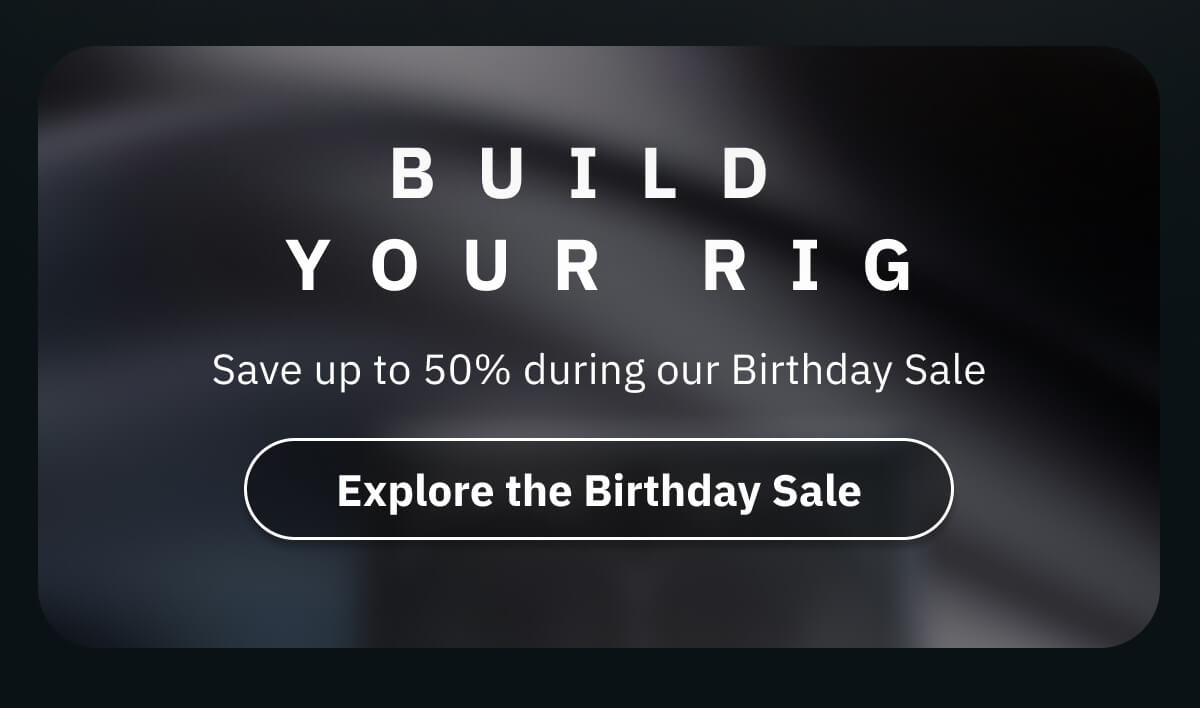 Build your rig Save up to 50% during our Birthday Sale 