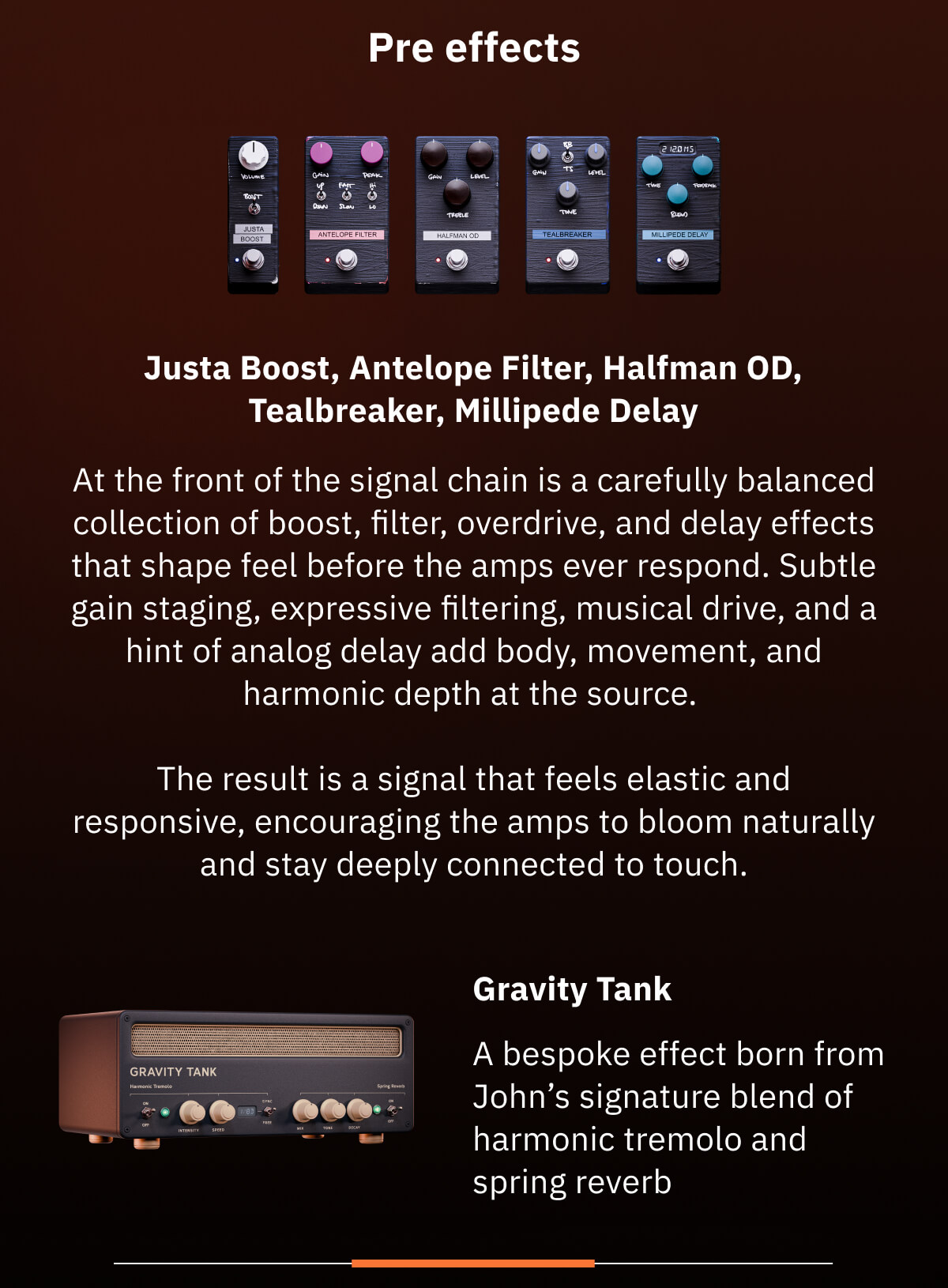 Pre effects Justa Boost, Antelope Filter, Halfman OD, Tealbreaker, Millipede Delay At the front of the signal chain is a carefully balanced collection of boost, filter, overdrive, and delay effects that shape feel before the amps ever respond. Subtle gain staging, expressive filtering, musical drive, and a hint of analog delay add body, movement, and harmonic depth at the source.   The result is a signal that feels elastic and responsive, encouraging the amps to bloom naturally and stay deeply connected to touch. Gravity Tank A bespoke effect born from John’s signature blend of harmonic tremolo and spring reverb