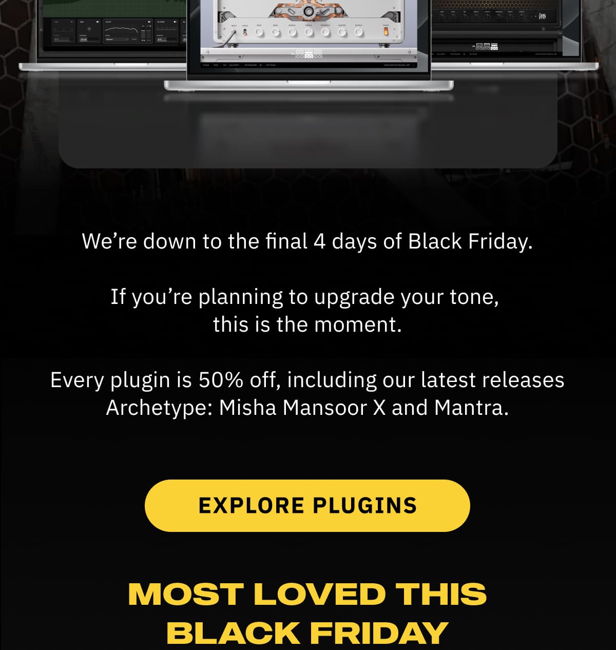 We’re down to the final 4 days of Black Friday. If you’re planning to upgrade your tone, this is the moment. Every plugin is 50% off, including our latest releases Archetype: Misha Mansoor X and Mantra.  Explore Plugins