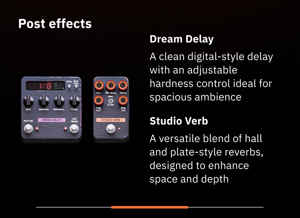 Post effects Dream Delay A clean digital-style delay with an adjustable hardness control ideal for spacious ambience Studio Verb A versatile blend of hall and plate-style reverbs, designed to enhance space and depth