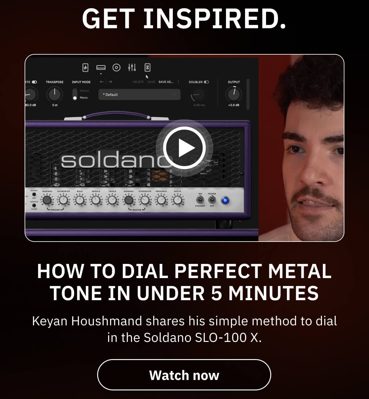 Get inspired. How To Dial PERFECT Metal Tone In Under 5 Minutes Keyan Houshmand shares his simple method to dial in the Soldano SLO-100 X.