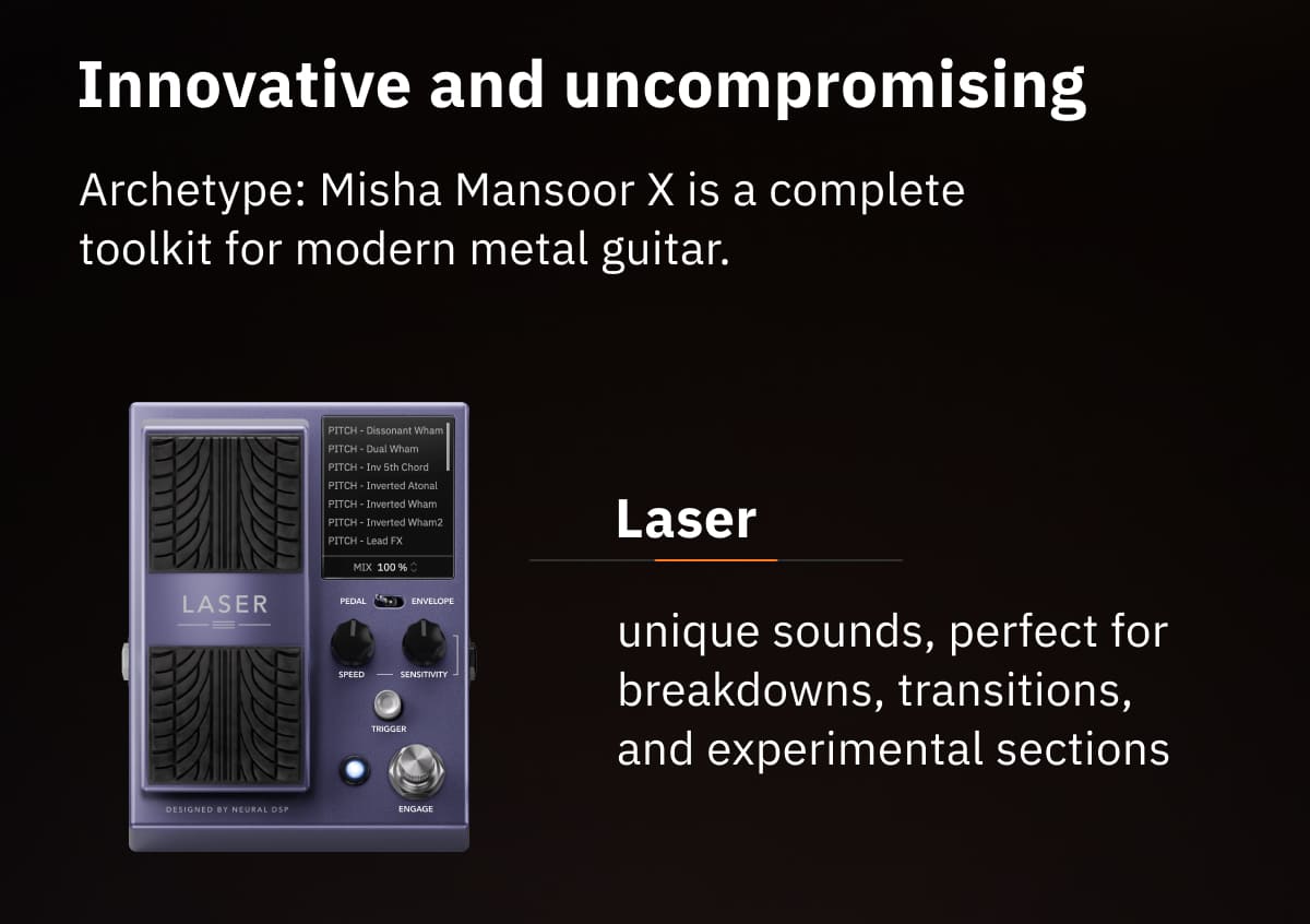 Innovative and uncompromising Archetype: Misha Mansoor X is a complete toolkit for modern metal guitar. Laser: unique sounds, perfect for breakdowns, transitions, and experimental sections