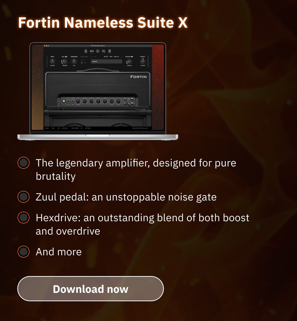 Fortin Nameless Suite X The legendary amplifier, designed for pure brutality Zuul pedal: an unstoppable noise gate Hexdrive: an outstanding blend of both boost and overdrive And more