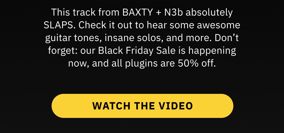 This track from BAXTY + N3b absolutely SLAPS. Check it out to hear some awesome guitar tones, insane solos, and more. Don’t forget: our Black Friday Sale is happening now, and all plugins are 50% off. WATCH THE VIDEO