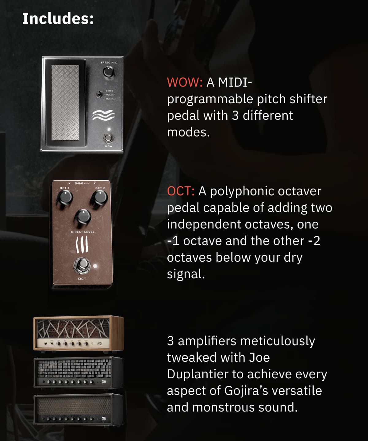 Includes: WOW: A MIDI-programmable pitch shifter pedal with 3 different modes. OCT: A polyphonic octaver pedal capable of adding two independent octaves, one -1 octave and the other -2 octaves below your dry signal. 3 amplifiers meticulously tweaked with Joe Duplantier to achieve every aspect of Gojira’s versatile and monstrous sound. And more.