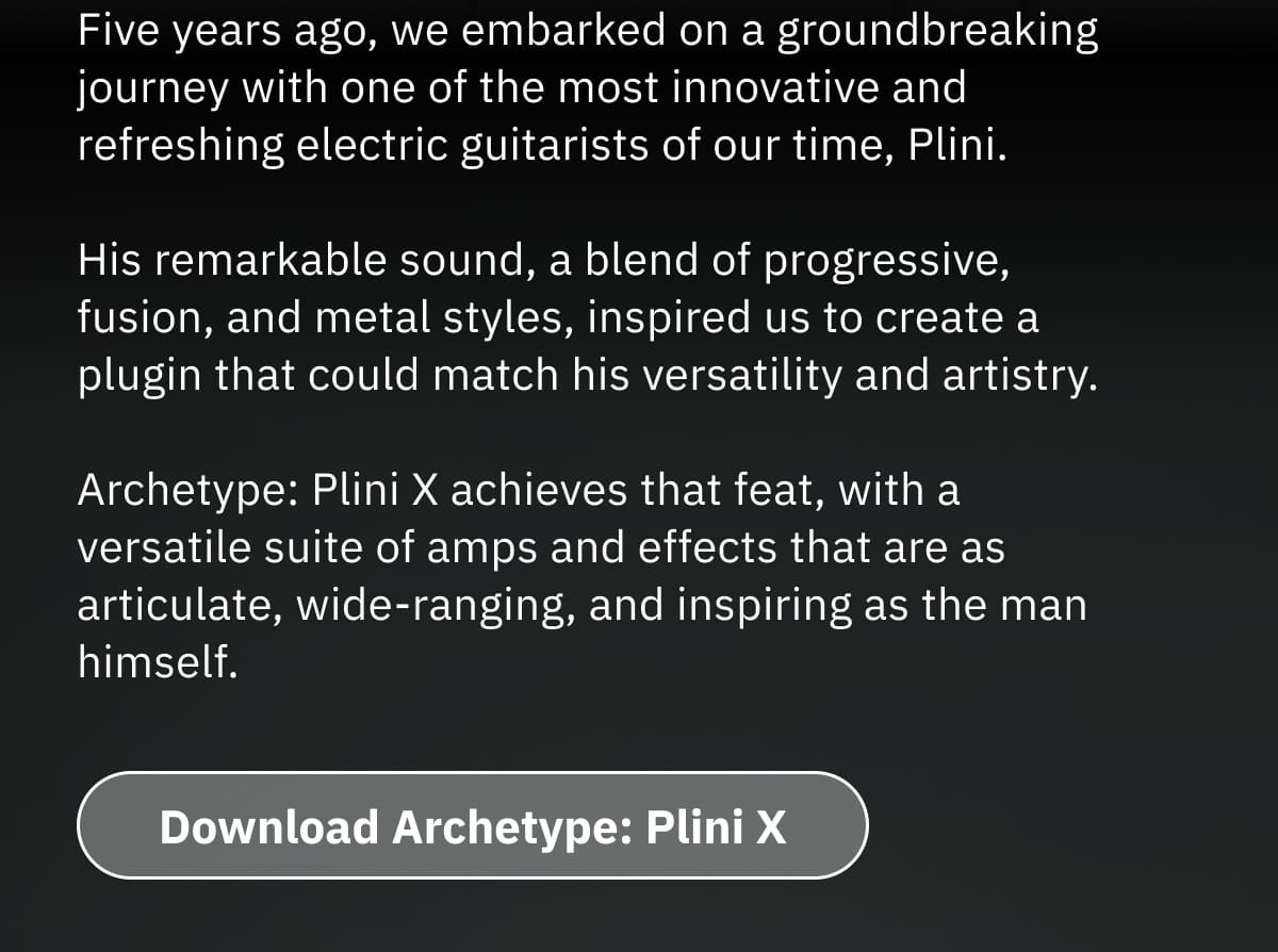 Five years ago, we embarked on a groundbreaking journey with one of the most innovative and refreshing electric guitarists of our time, Plini.  His remarkable sound, a blend of progressive, fusion, and metal styles, inspired us to create a plugin that could match his versatility and artistry. Archetype: Plini X achieves that feat, with a versatile suite of amps and effects that are as articulate, wide-ranging, and inspiring as the man himself.