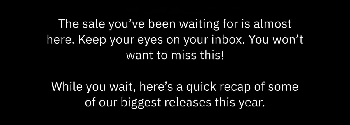 The sale you’ve been waiting for is almost here. Keep your eyes on your inbox. You won’t want to miss this!  While you wait, here’s a quick recap of some of our biggest releases this year.