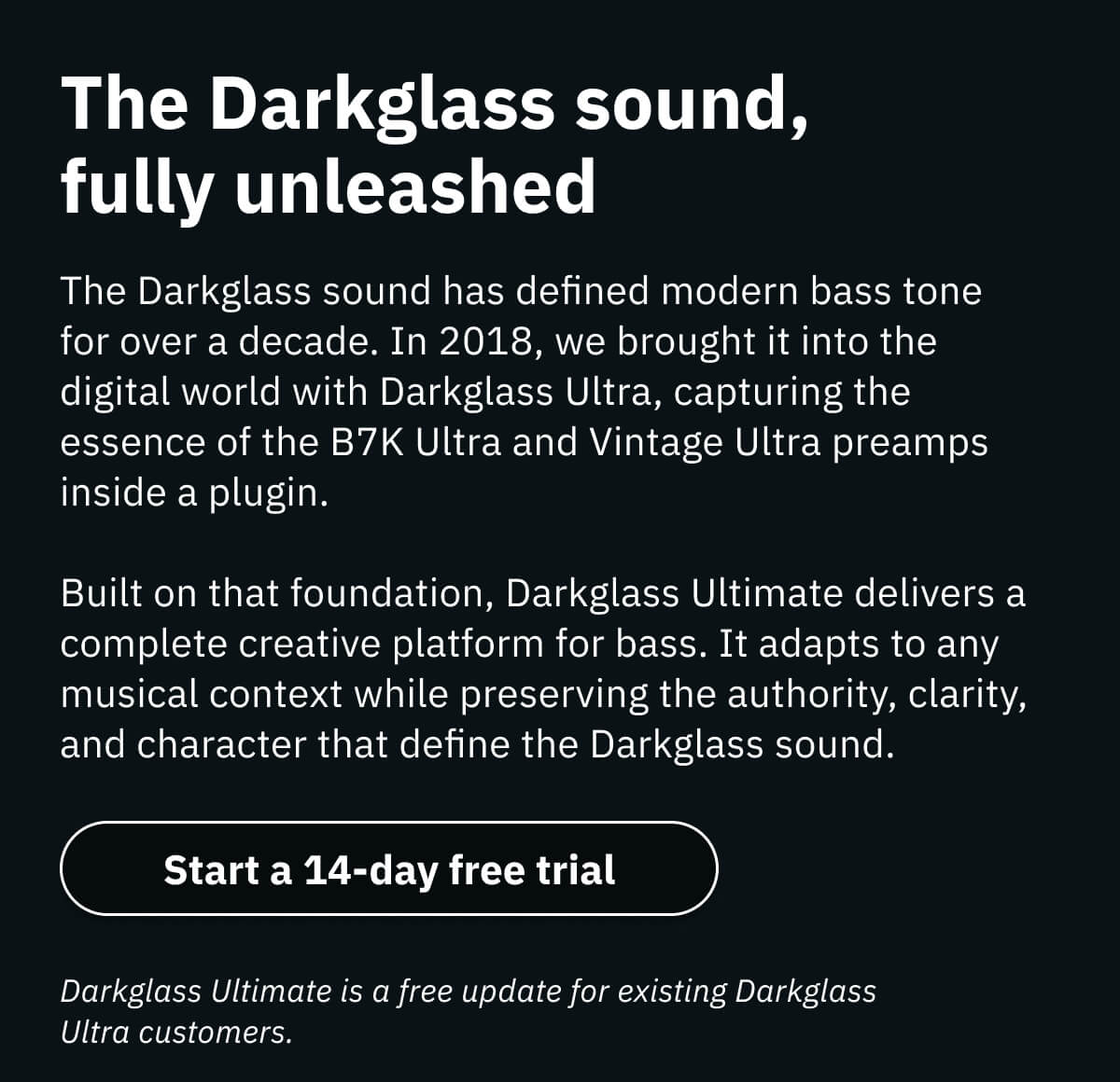 The Darkglass sound, fully unleashed The Darkglass sound has defined modern bass tone for over a decade. In 2018, we brought it into the digital world with Darkglass Ultra, capturing the essence of the B7K Ultra and Vintage Ultra preamps inside a plugin. Built on that foundation, Darkglass Ultimate delivers a complete creative platform for bass. It adapts to any musical context while preserving the authority, clarity, and character that define the Darkglass sound.