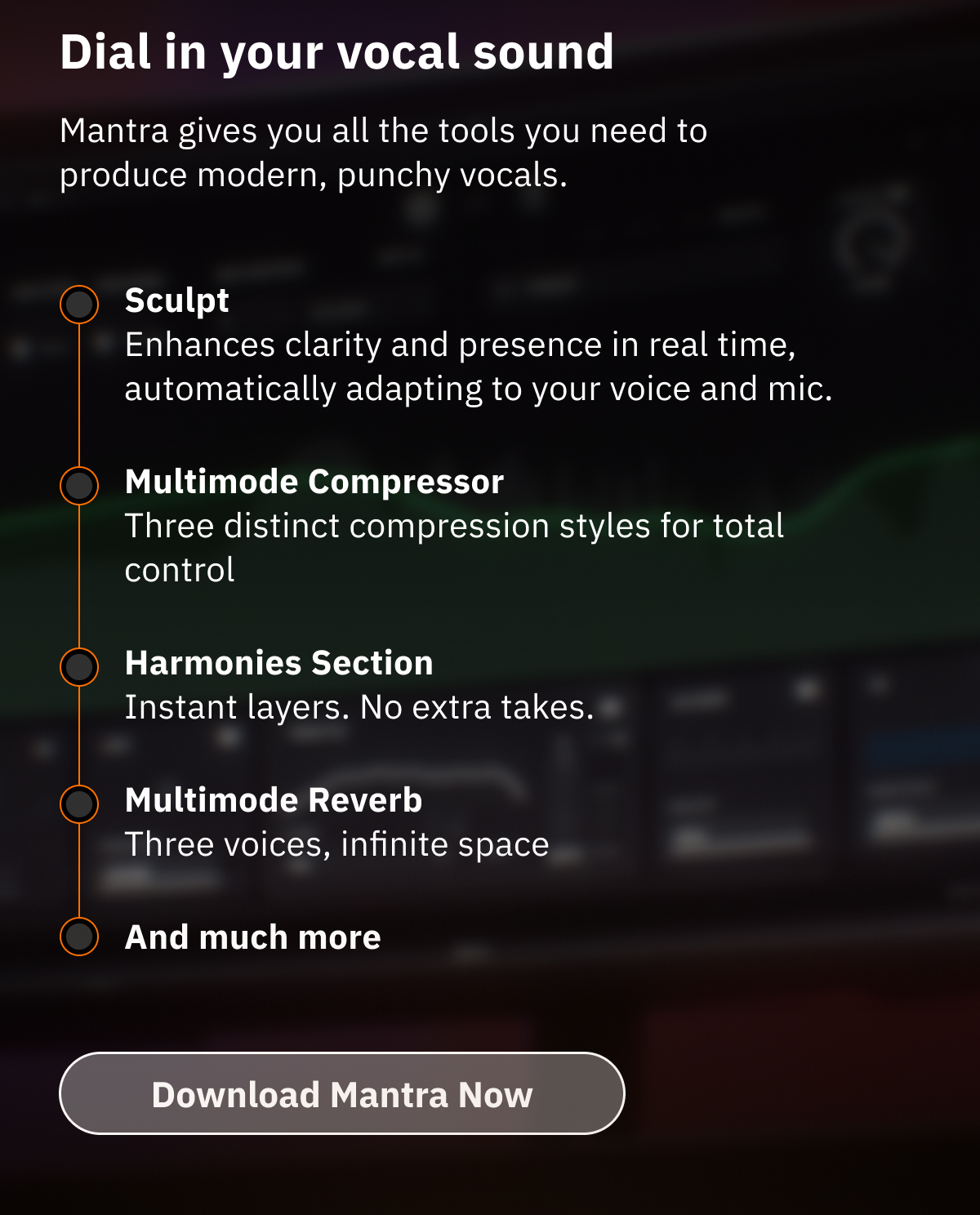 Dial in your vocal sound Mantra gives you all the tools you need to produce modern, punchy vocals. Sculpt: Enhances clarity and presence in real time, automatically adapting to your voice and mic. Multimode Compressor: Three distinct compression styles for total control Harmonies Section: Instant layers. No extra takes. Multimode Reverb: Three voices, infinite space And much more