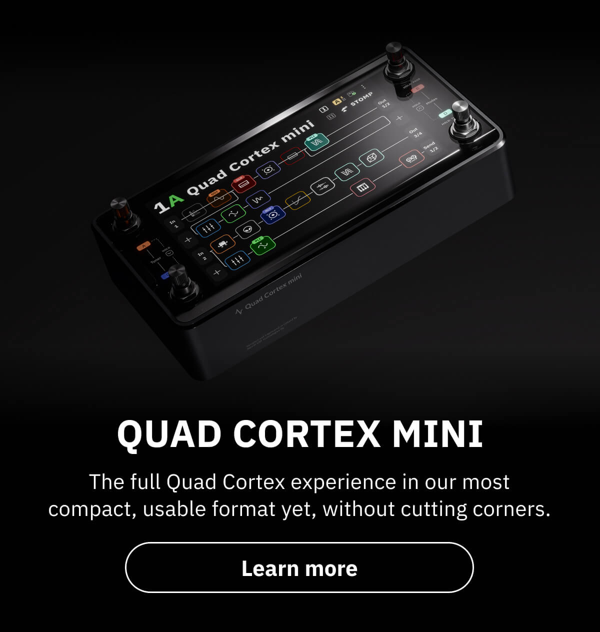 Quad Cortex mini The full Quad Cortex experience in our most compact, usable format yet, without cutting corners.