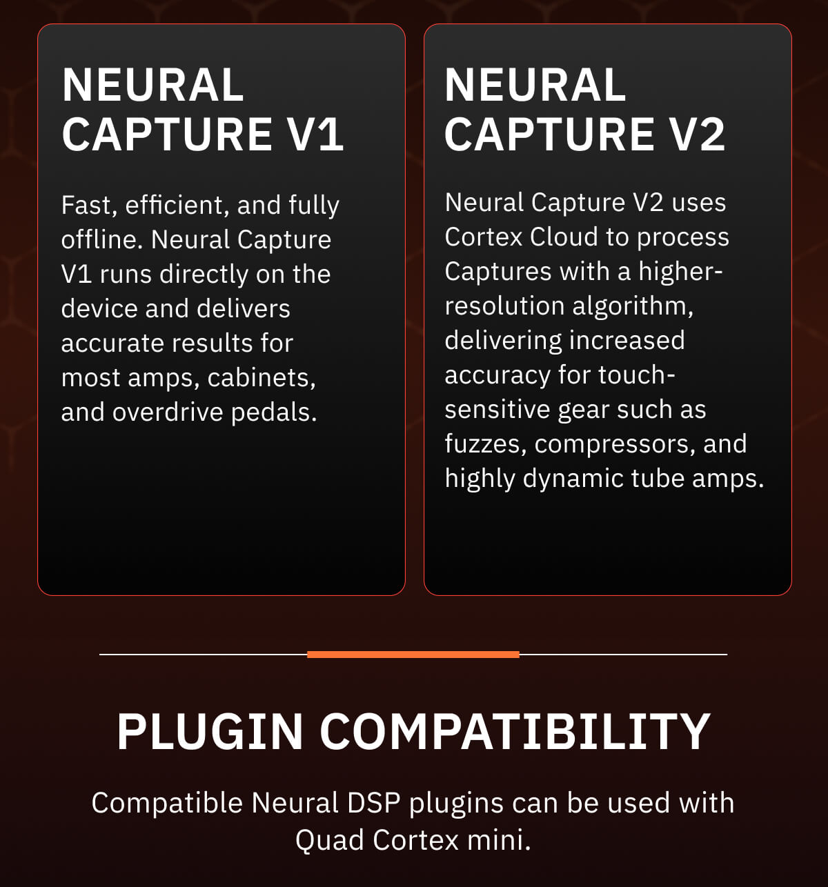 Neural Capture V1 Fast, efficient, and fully offline. Neural Capture V1 runs directly on the device and delivers accurate results for most amps, cabinets, and overdrive pedals.  Neural Capture V2 Neural Capture V2 uses Cortex Cloud to process Captures with a higher-resolution algorithm, delivering increased accuracy for touch-sensitive gear such as fuzzes, compressors, and highly dynamic tube amps.    Plugin compatibility Compatible Neural DSP plugins can be used with Quad Cortex mini.