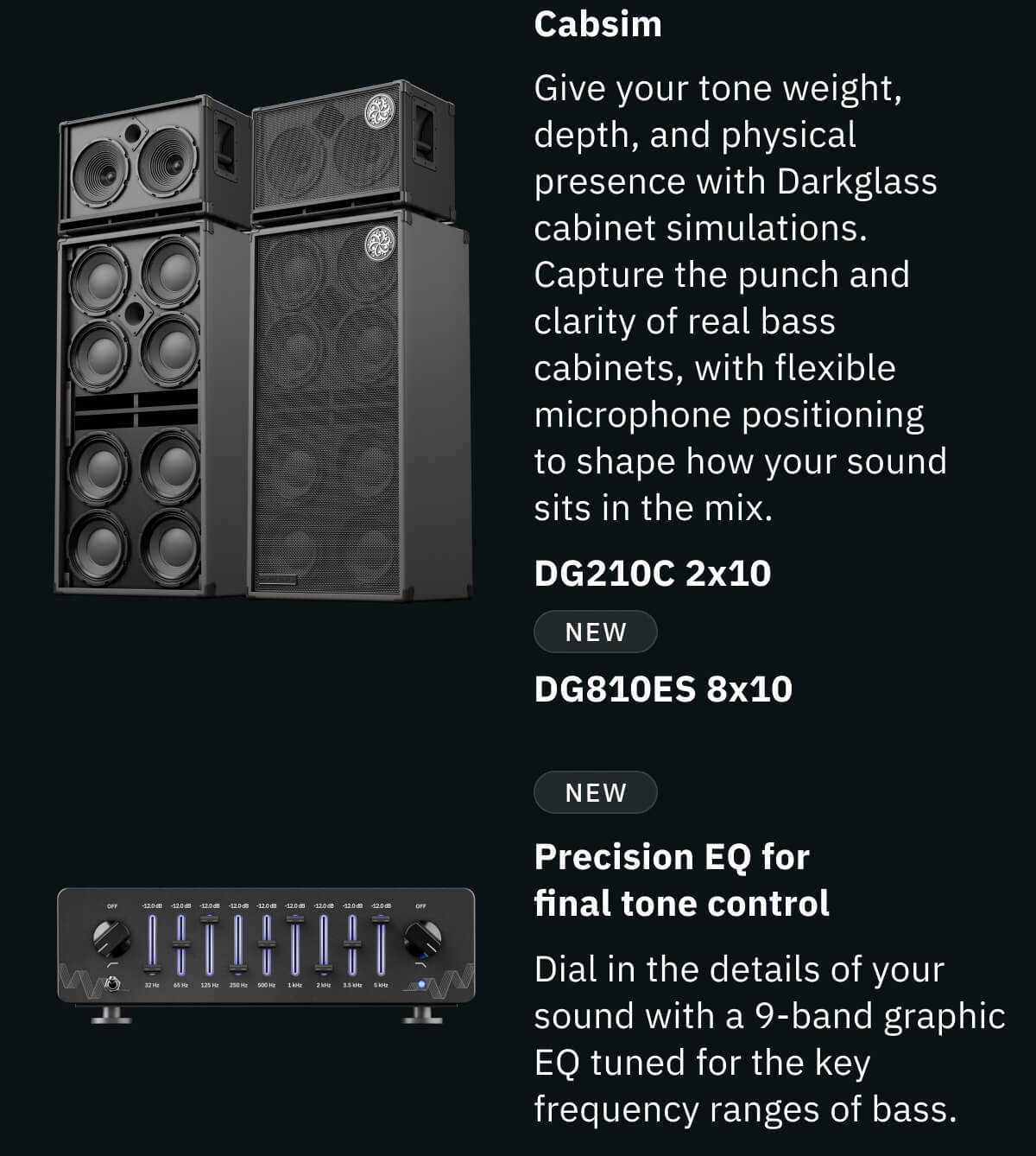 Cabsim Give your tone weight, depth, and physical presence with Darkglass cabinet simulations. Capture the punch and clarity of real bass cabinets, with flexible microphone positioning to shape how your sound sits in the mix. DG210C 2x10 NEW  DG810ES 8x10 NEW Precision EQ for final tone control Dial in the details of your sound with a 9-band graphic EQ tuned for the key frequency ranges of bass.