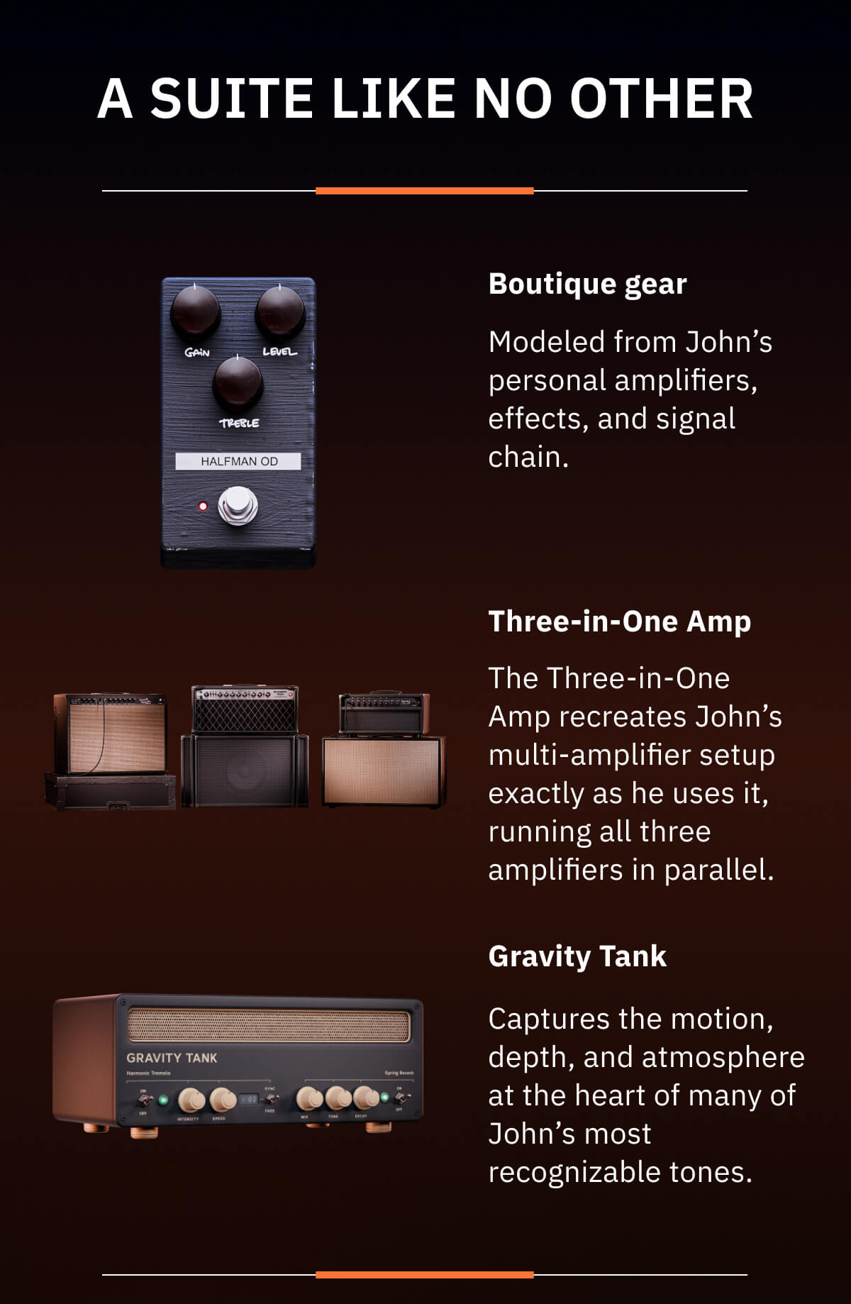 A suite like no other Boutique gear We've modeled John's most sought-after amps, including the legendary Dumble and his one-of-a-kind signature prototype.  Three-in-One Amp For the first time ever, you can run three amp models at one time. This replicates John's approach to his live and studio setup.  Gravity Tank A custom device we developed to bring together two elements at the heart of John's sound: spring reverb and harmonic tremolo.  And much more.