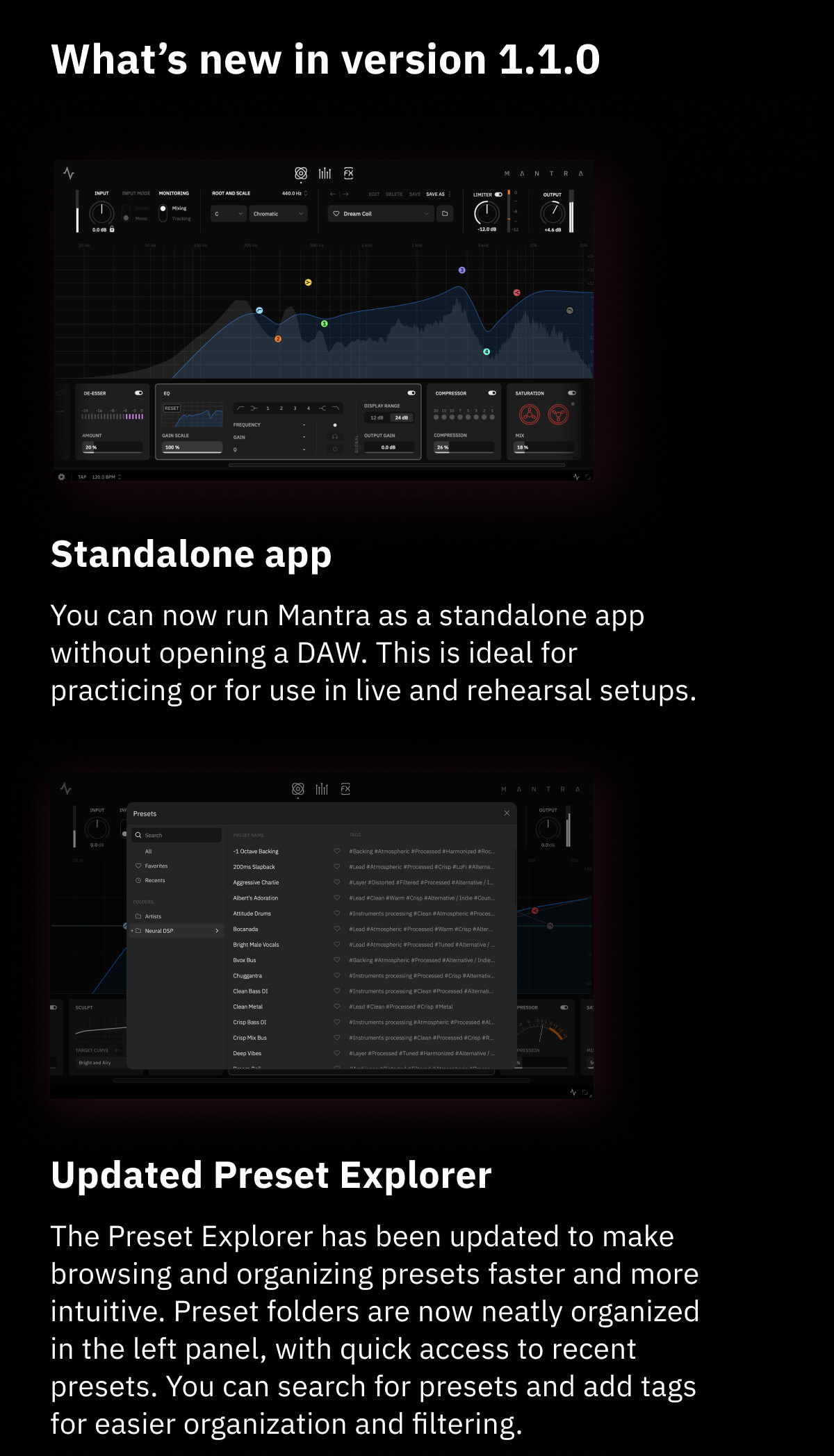 What's new in version 1.1.0 Standalone app You can now run Mantra as a standalone app without opening a DAW. This is ideal for practicing or for use in live and rehearsal setups. Updated Preset Explorer The Preset Explorer has been updated to make browsing and organizing presets faster and more intuitive. Preset folders are now neatly organized in the left panel, with quick access to recent presets. You can search for presets and add tags for easier organization and filtering.