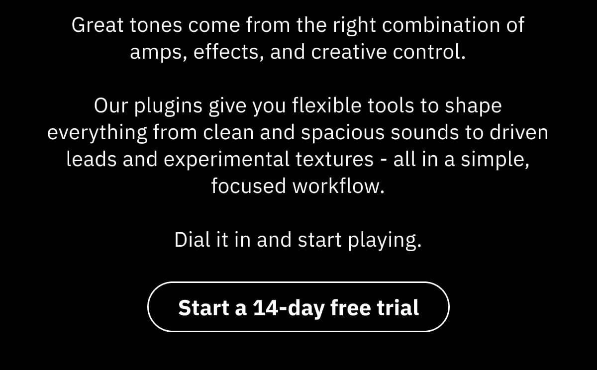 Great tones come from the right combination of amps, effects, and creative control.  Our plugins give you flexible tools to shape everything from clean and spacious sounds to driven leads and experimental textures - all in a simple, focused workflow.  Dial it in and start playing.
