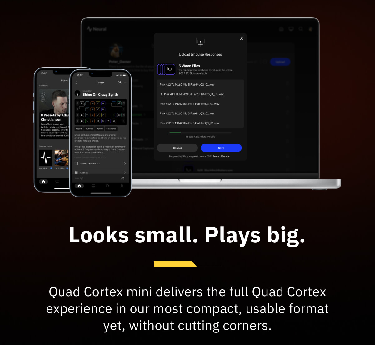 Looks small. Plays big. Quad Cortex mini delivers the full Quad Cortex experience in our most compact, usable format yet, without cutting corners.