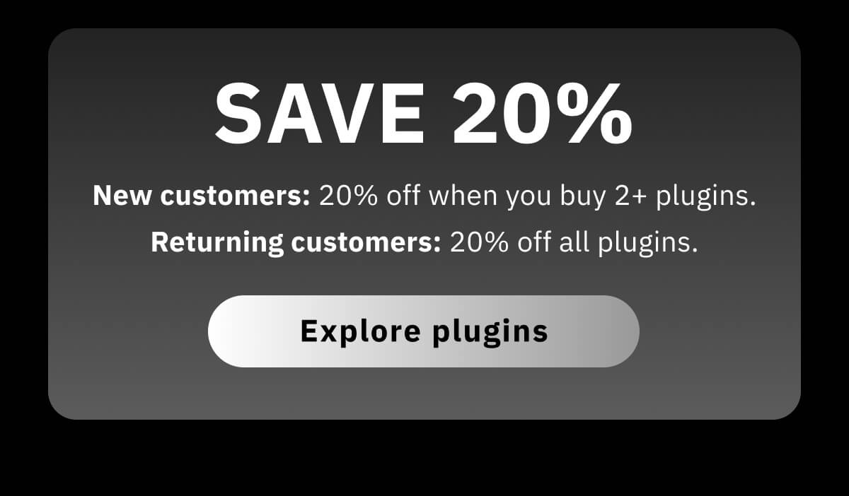 Save 20%* New customers: 20% off when you buy 2+ plugins.  Returning customers: 20% off all plugins.