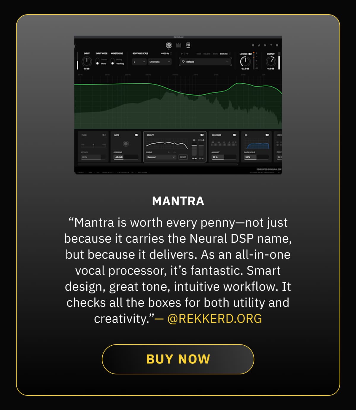 Mantra — “Mantra is worth every penny—not just because it carries the Neural DSP name, but because it delivers. As an all-in-one vocal processor, it’s fantastic. Smart design, great tone, intuitive workflow. It checks all the boxes for both utility and creativity.”— @REKKERD.ORG
