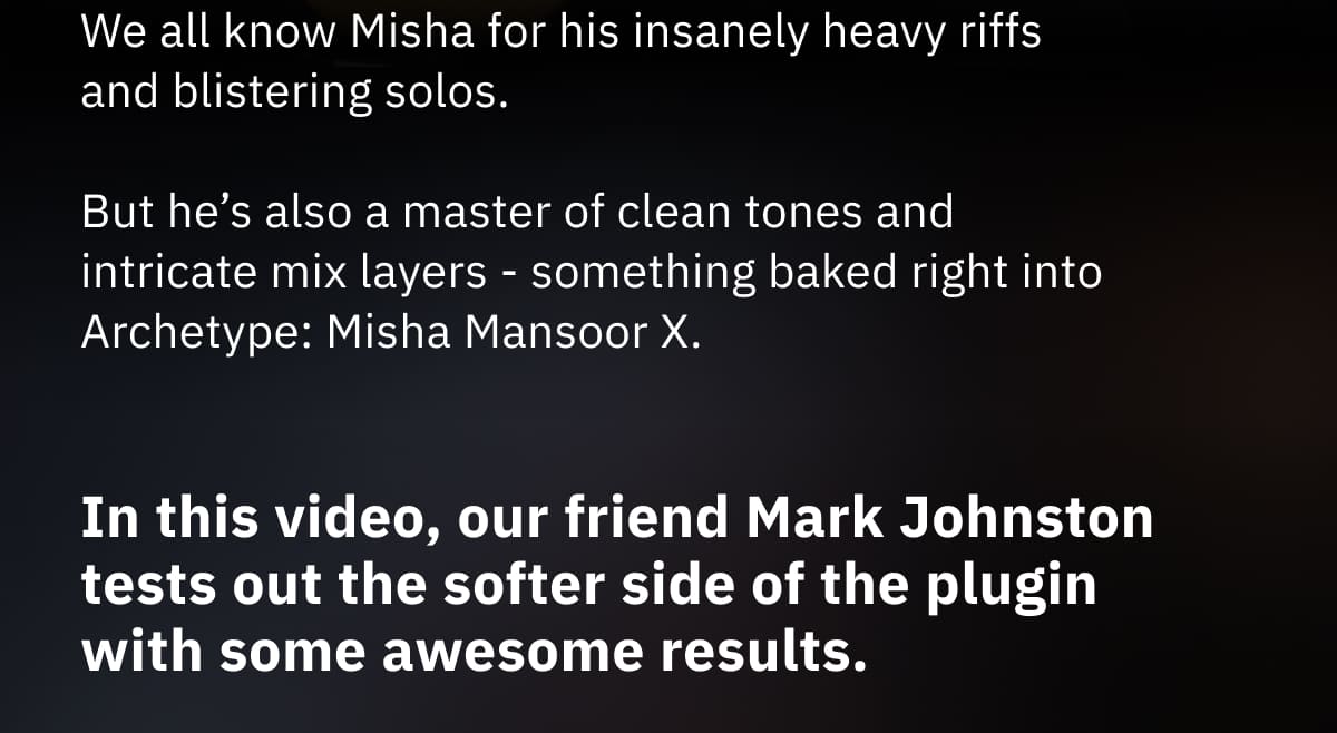 We all know Misha for his insanely heavy riffs and blistering solos.   But he’s also a master of clean tones and intricate mix layers - something baked right into Archetype: Misha Mansoor X.