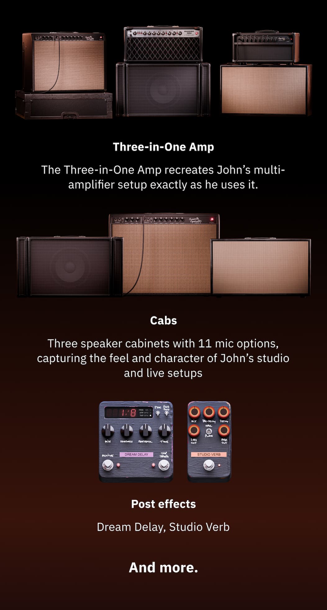 Three-in-One Amp The Three-in-One Amp recreates John's multi-amplifier setup exactly as he uses it. Cabs Three speaker cabinets with 11 mic options, capturing the feel and character of John’s studio and live setups Post effects Dream Delay, Studio Verb  And more.