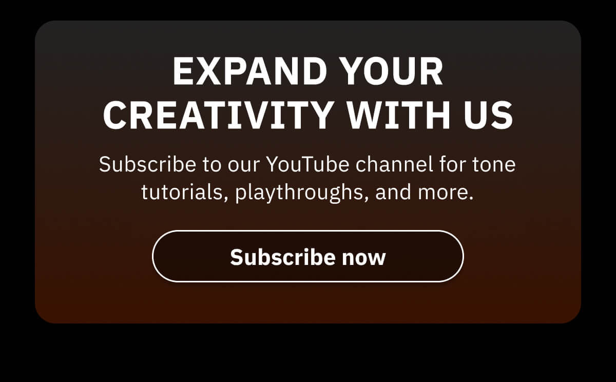 Expand your creativity with us Subscribe to our YouTube channel for tone tutorials, playthroughs, and more.