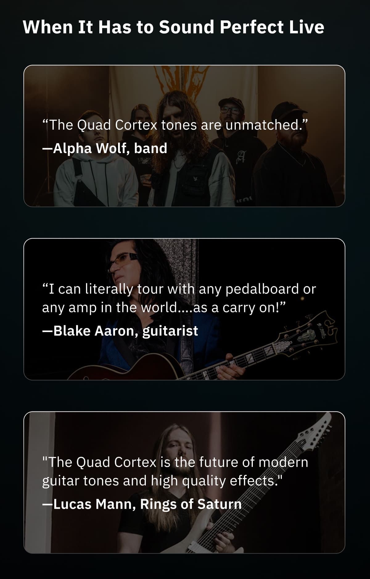 When It Has to Sound Perfect Live  “The Quad Cortex tones are unmatched.”—Alpha Wolf, band  “I can literally tour with any pedalboard or any amp in the world….as a carry on!”—Blake Aaron, guitarist  "The Quad Cortex is the future of modern guitar tones and high quality effects."—Lucas Mann, Rings of Saturn