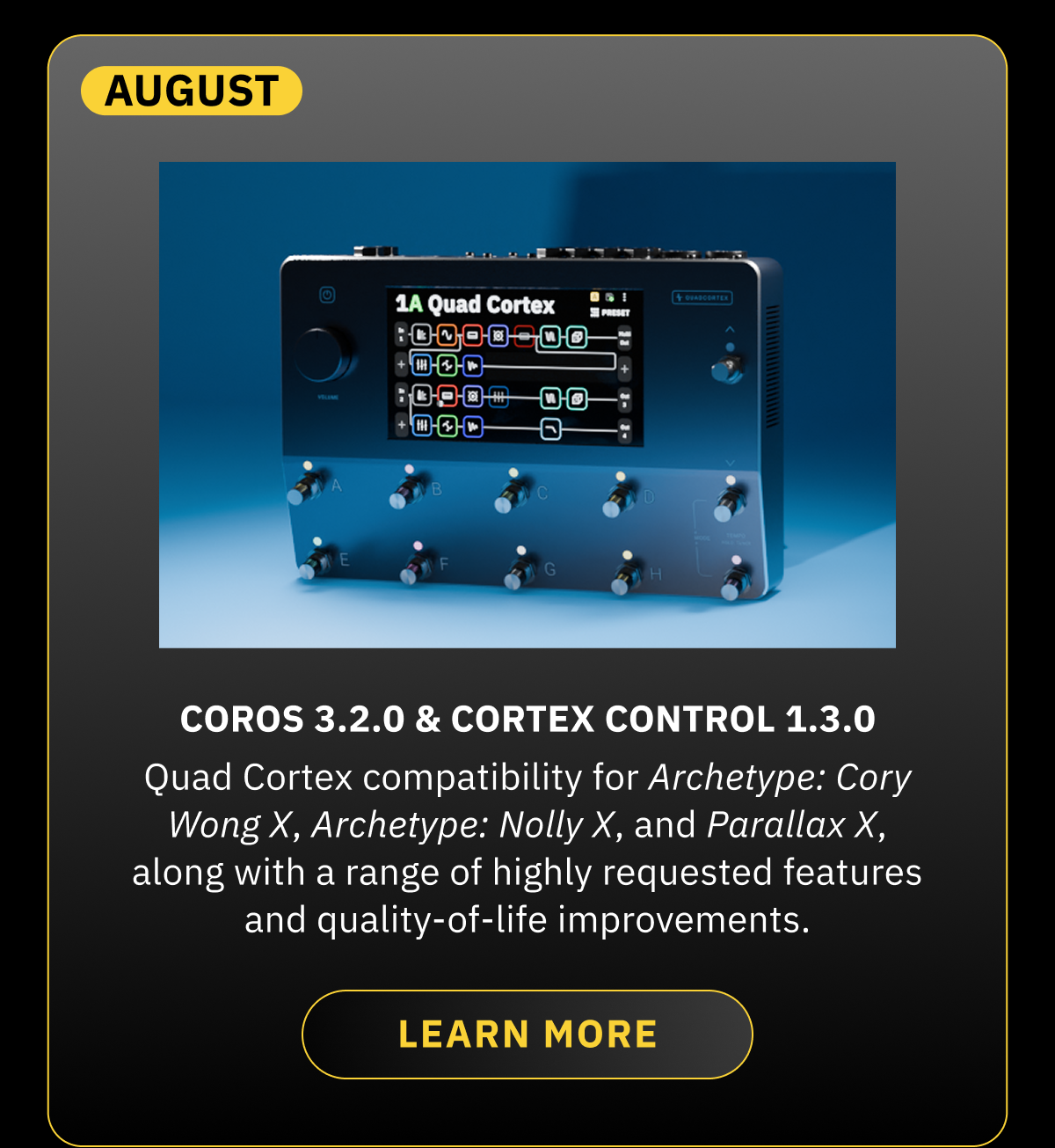 August  CorOS 3.2.0 & Cortex Control 1.3.0 Quad Cortex compatibility for Archetype: Cory Wong X, Archetype: Nolly X, and Parallax X, along with a range of highly requested features and quality-of-life improvements. LEARN MORE