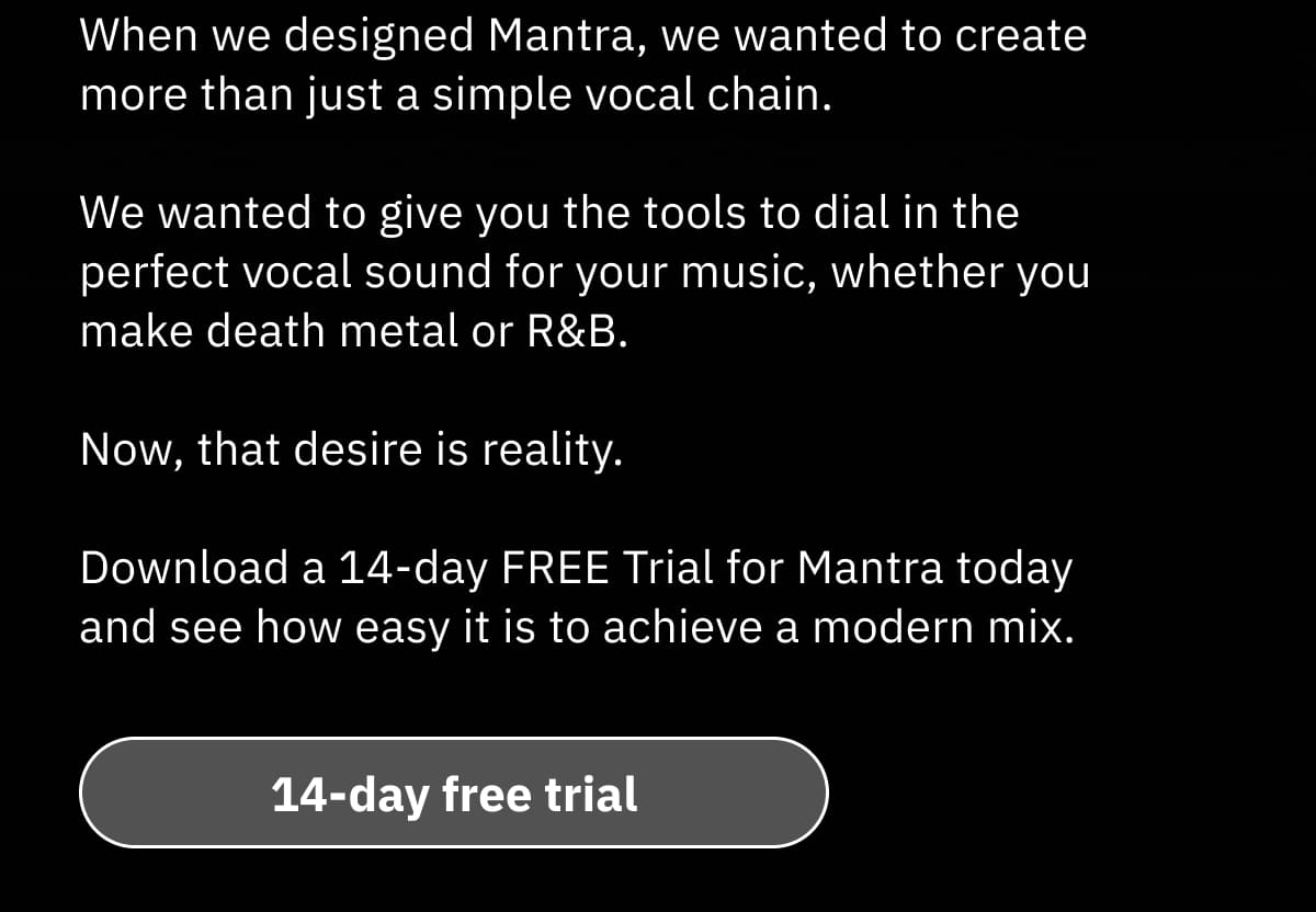 When we designed Mantra, we wanted to create more than just a simple vocal chain. We wanted to give you the tools to dial in the perfect vocal sound for your music, whether you make death metal or R&B. Now, that desire is reality.  Download a 14-day FREE Trial for Mantra today and see how easy it is to achieve a modern mix.