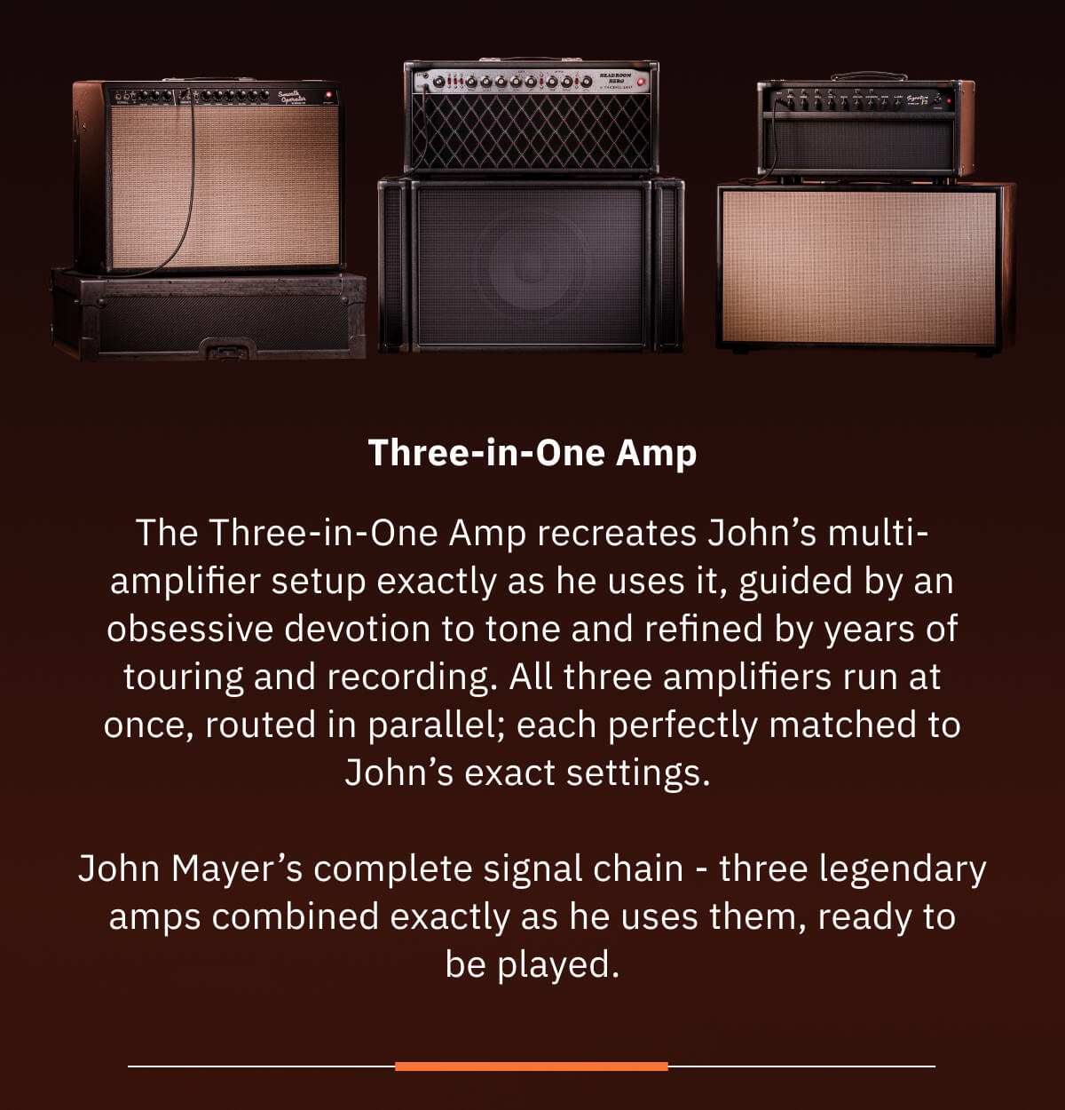 Three-in-One Amp The Three-in-One Amp recreates John’s multi-amplifier setup exactly as he uses it, guided by an obsessive devotion to tone and refined by years of touring and recording. All three amplifiers run at once, routed in parallel; each perfectly matched to John’s exact settings.   John Mayer’s complete signal chain - three legendary amps combined exactly as he uses them, ready to be played.