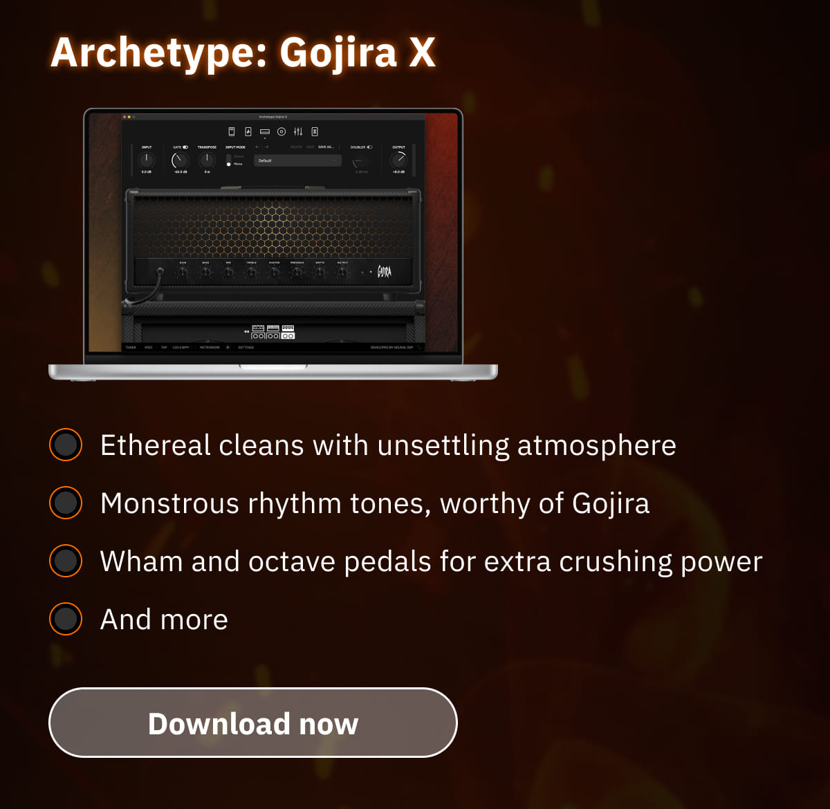 Archetype: Gojira X Ethereal cleans with unsettling atmosphere Monstrous rhythm tones, worthy of Gojira Wham and octave pedals for extra crushing power And more