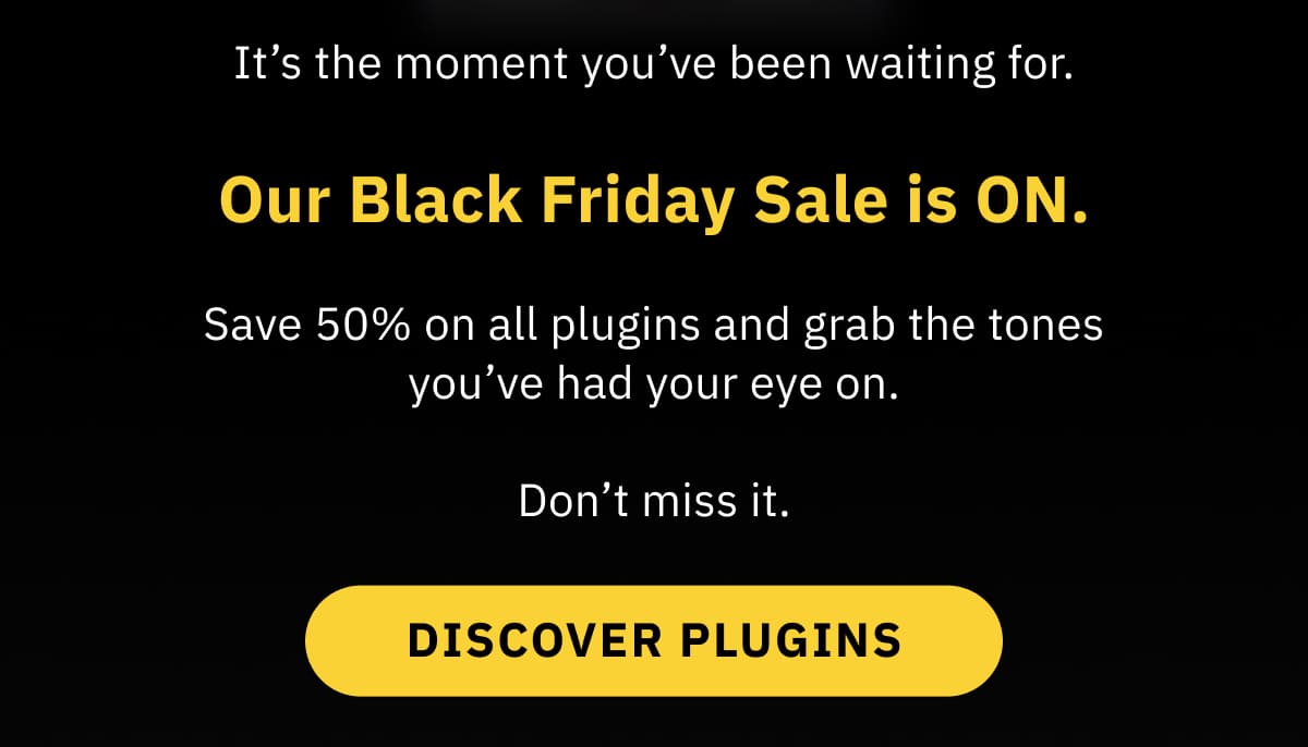 It’s the moment you’ve been waiting for. Our Black Friday Sale is ON. Save 50% on all plugins from now until DATE and grab the tones you’ve had your eye on. Don’t miss it. DISCOVER PLUGINS