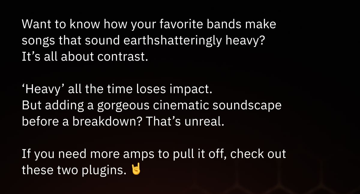 Want to know how your favorite bands make songs that sound earthshatteringly heavy?  It’s all about contrast.  ‘Heavy’ all the time loses impact. But adding a gorgeous cinematic soundscape before a breakdown? That’s unreal.  If you need more amps to pull it off, check out these two plugins. 🤘