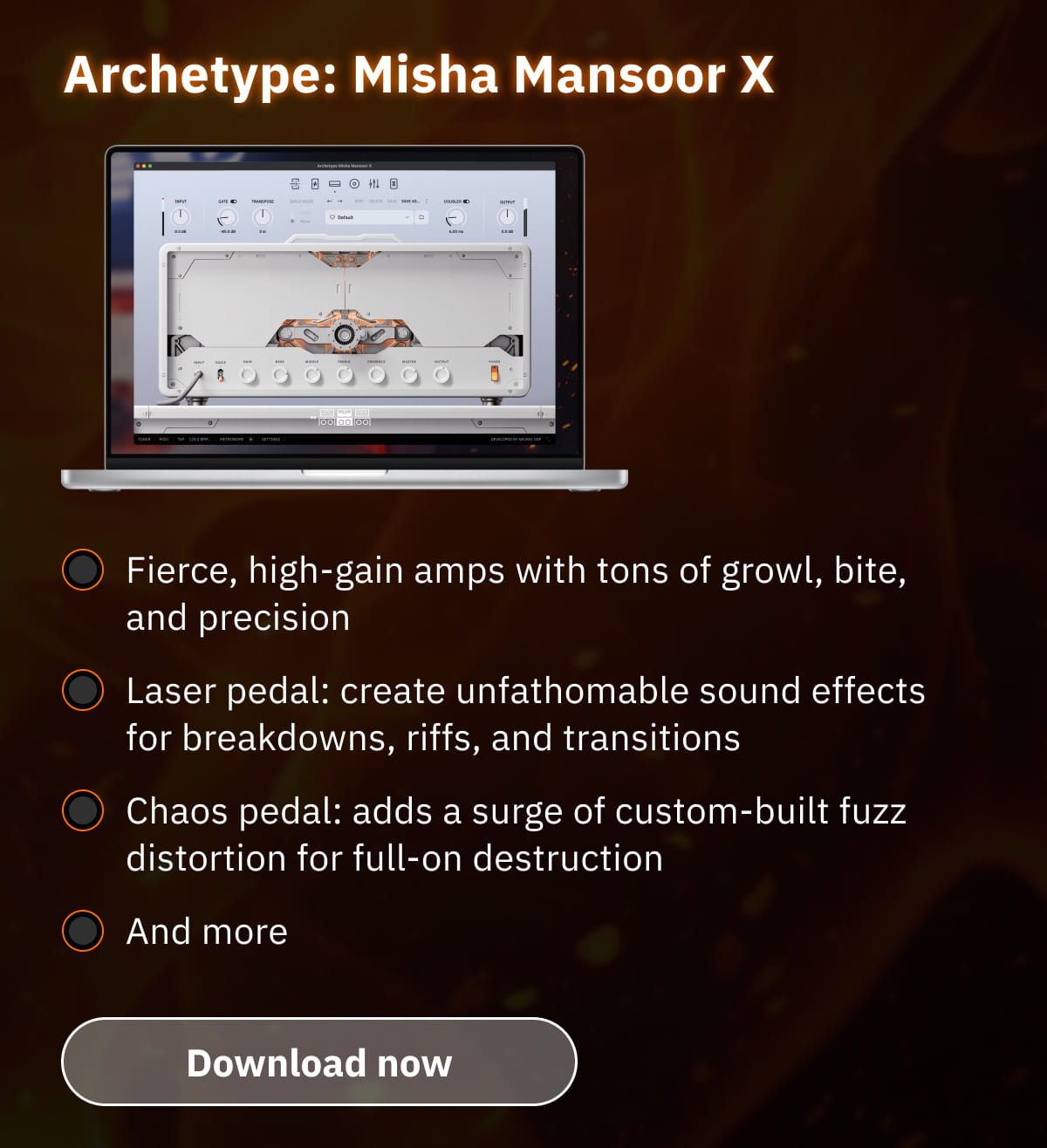 Archetype: Misha Mansoor X Fierce, high-gain amps with tons of growl, bite, and precision Laser pedal: create unfathomable sound effects for breakdowns, riffs, and transitions Chaos pedal: adds a surge of custom-built fuzz distortion for full-on destruction And more