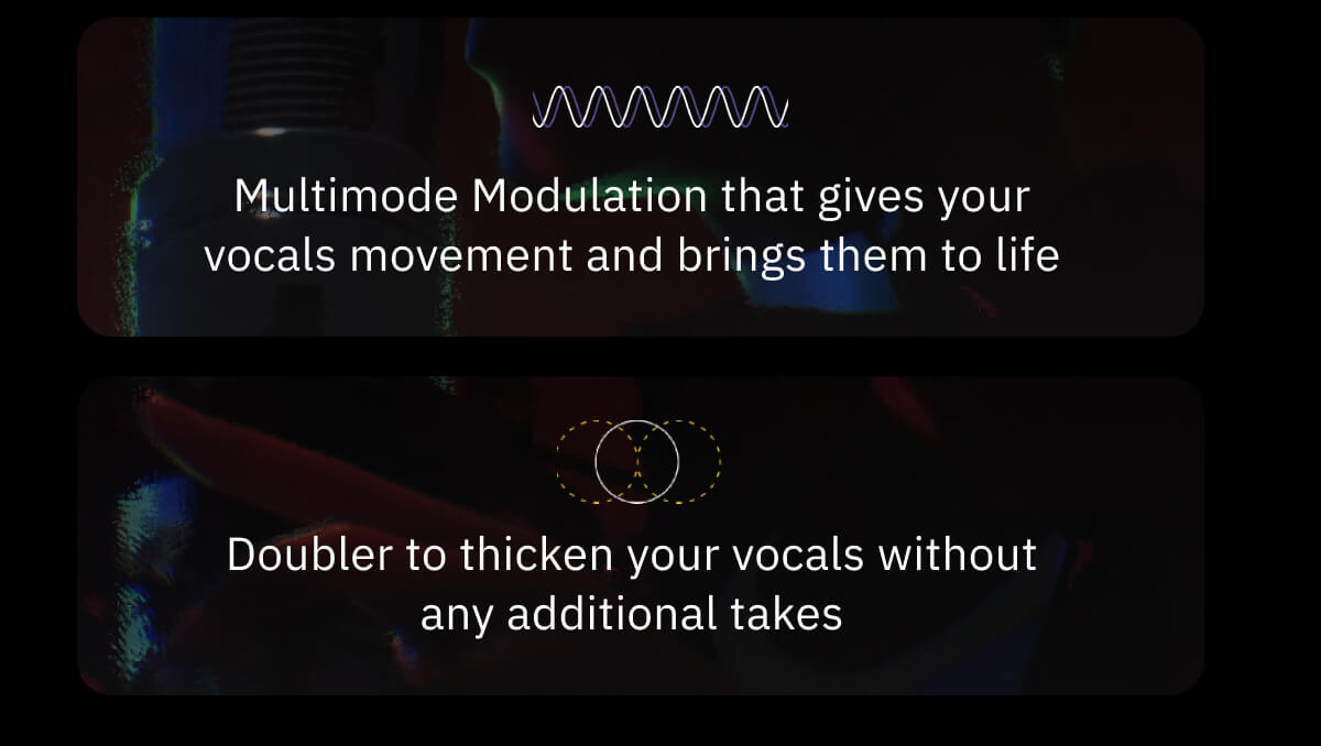 Multimode Modulation that gives your vocals movement and brings them to life Doubler to thicken your vocals without any additional takes