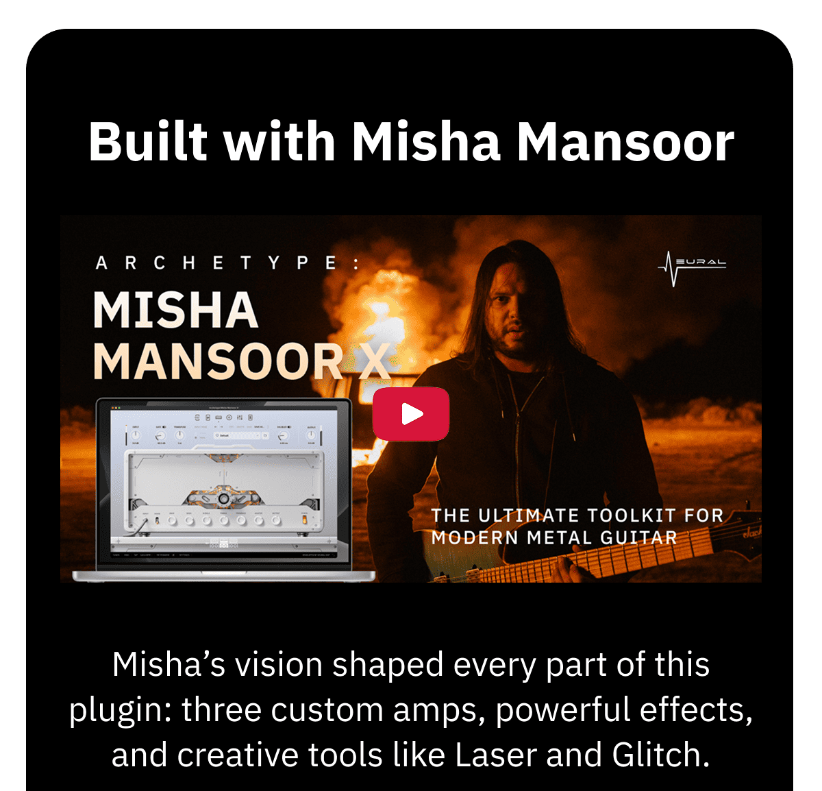 Misha’s vision shaped every part of this plugin: three custom amps, powerful effects, and creative tools like Laser and Glitch.