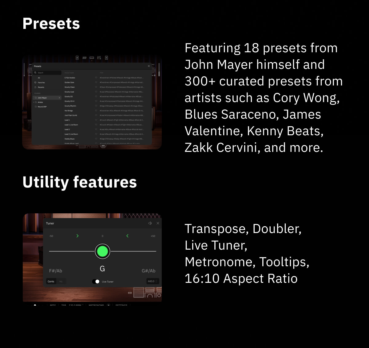 Presets Featuring 18 presets from John Mayer himself and 300+ curated presets from artists such as Cory Wong, Blues Saraceno, James Valentine, Kenny Beats, Zakk Cervini, and more. Utility features Transpose, Doubler, Live Tuner, Metronome, Tooltips, 16:10 Aspect Ratio