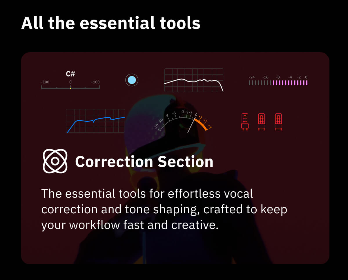 All the essential tools Correction Section The essential tools for effortless vocal correction and tone shaping, crafted to keep your workflow fast and creative.