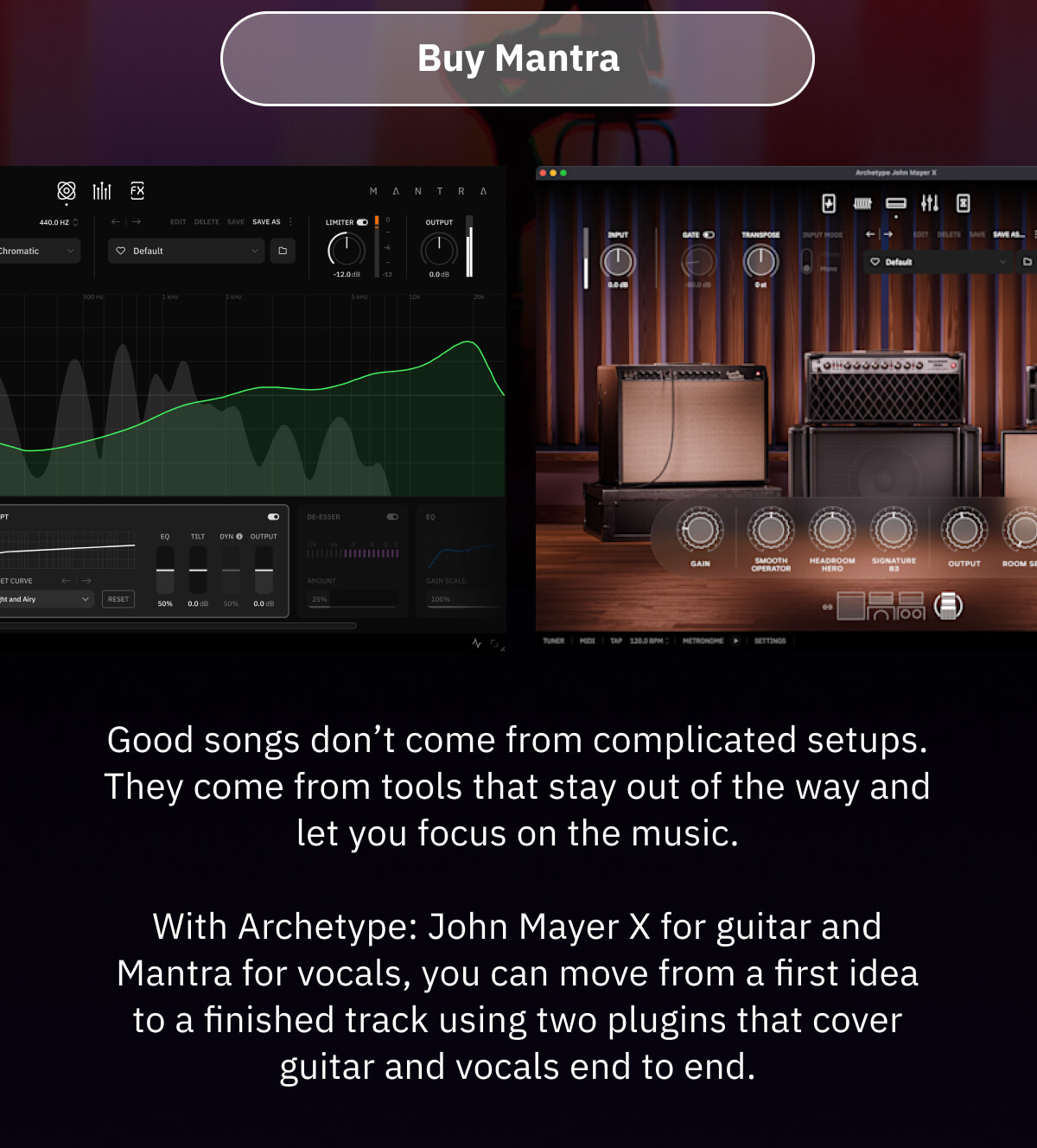 Buy Mantra Good songs don’t come from complicated setups. They come from tools that stay out of the way and let you focus on the music.  With Archetype: John Mayer X for guitar and Mantra for vocals, you can move from a first idea to a finished track using two plugins that cover guitar and vocals end to end.