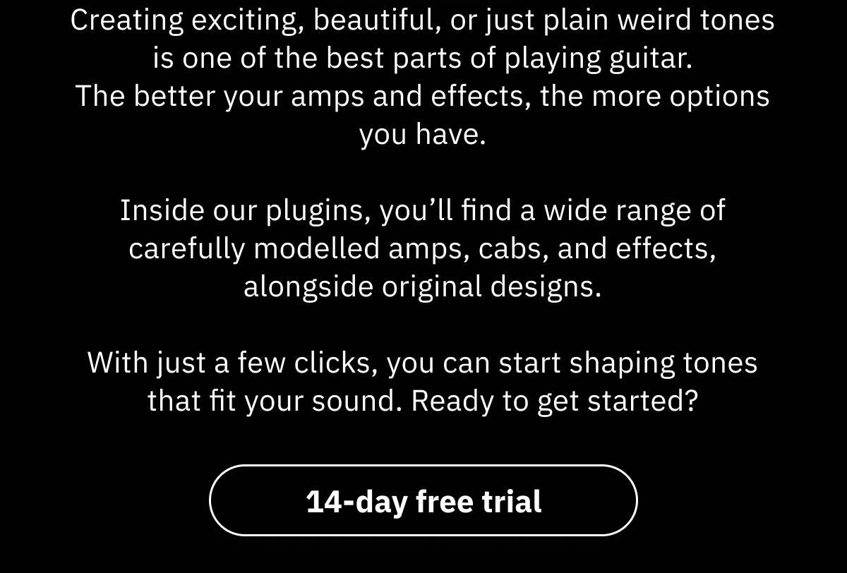 Creating exciting, beautiful, or just plain weird tones is one of the best parts of playing guitar. The better your amps and effects, the more options you have.  Inside our plugins, you’ll find a wide range of carefully modelled amps, cabs, and effects, alongside original designs.  With just a few clicks, you can start shaping tones that fit your sound. Ready to get started?