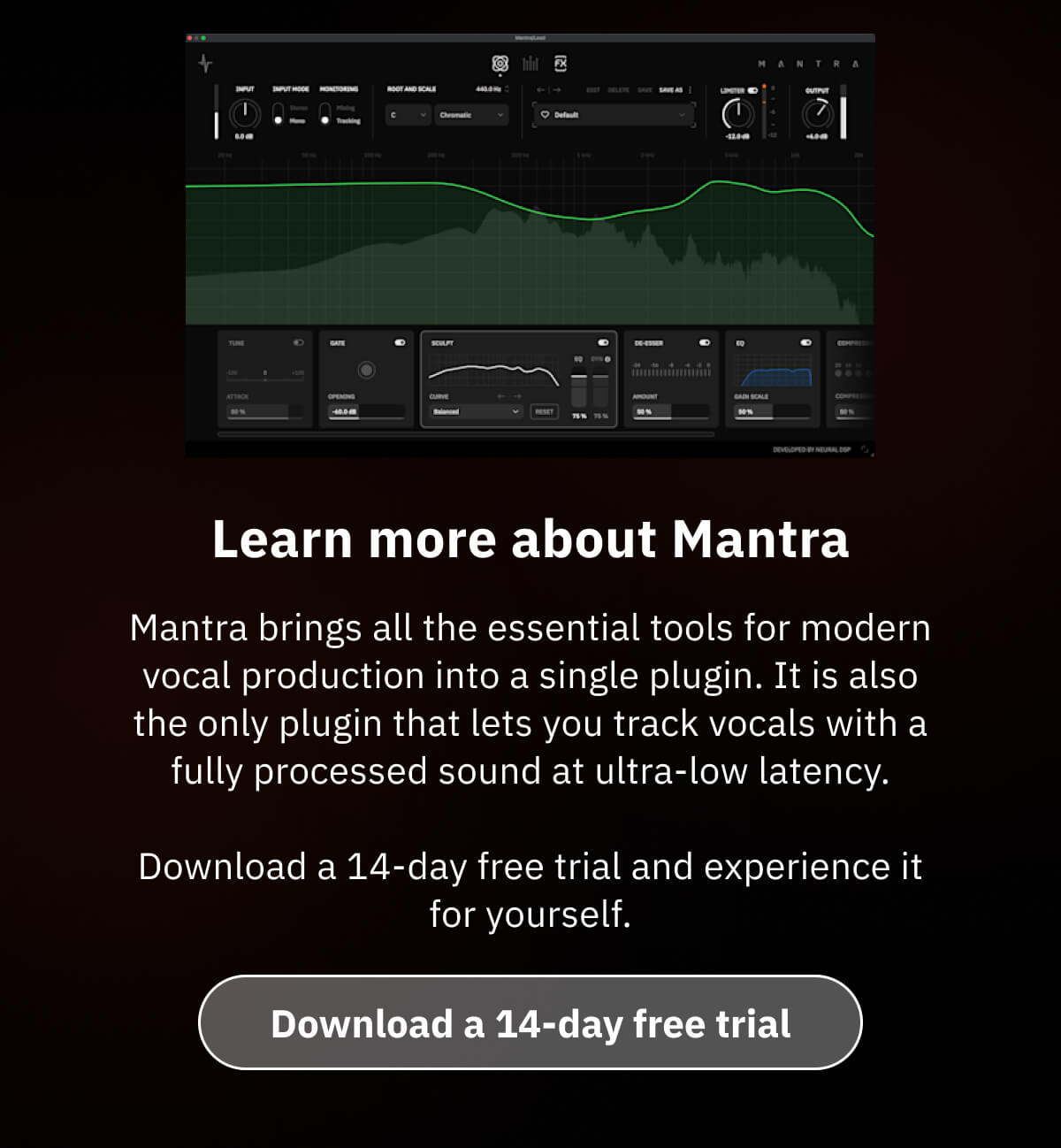 Learn more about Mantra Mantra brings all the essential tools for modern vocal production into a single plugin. It is also the only plugin that lets you track vocals with a fully processed sound at ultra-low latency. Download a 14-day free trial and experience it for yourself.