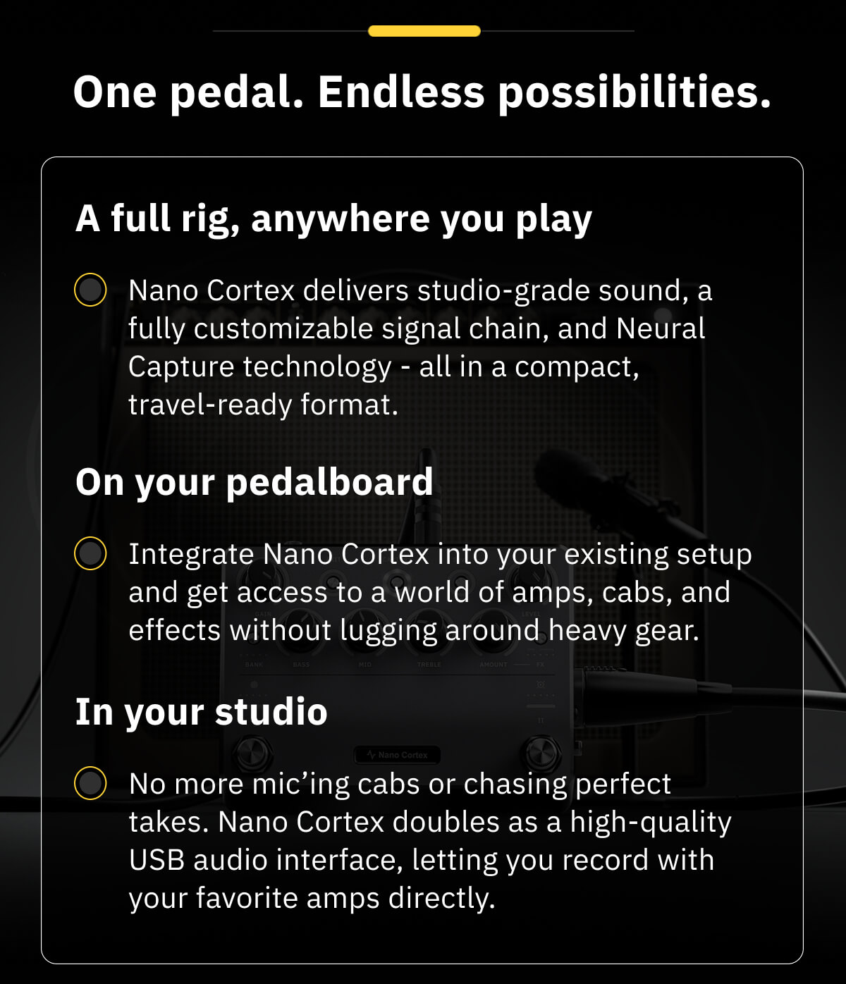 One pedal. Endless possibilities. A full rig, anywhere you play Nano Cortex delivers studio-grade sound, a fully customizable signal chain, and Neural Capture technology - all in a compact, travel-ready format.  On your pedalboard Integrate Nano Cortex into your existing setup and get access to a world of amps, cabs, and effects without lugging around heavy gear.  In your studio No more mic'ing cabs or chasing perfect takes. Nano Cortex doubles as a high-quality USB audio interface, letting you record with your favorite amps directly.