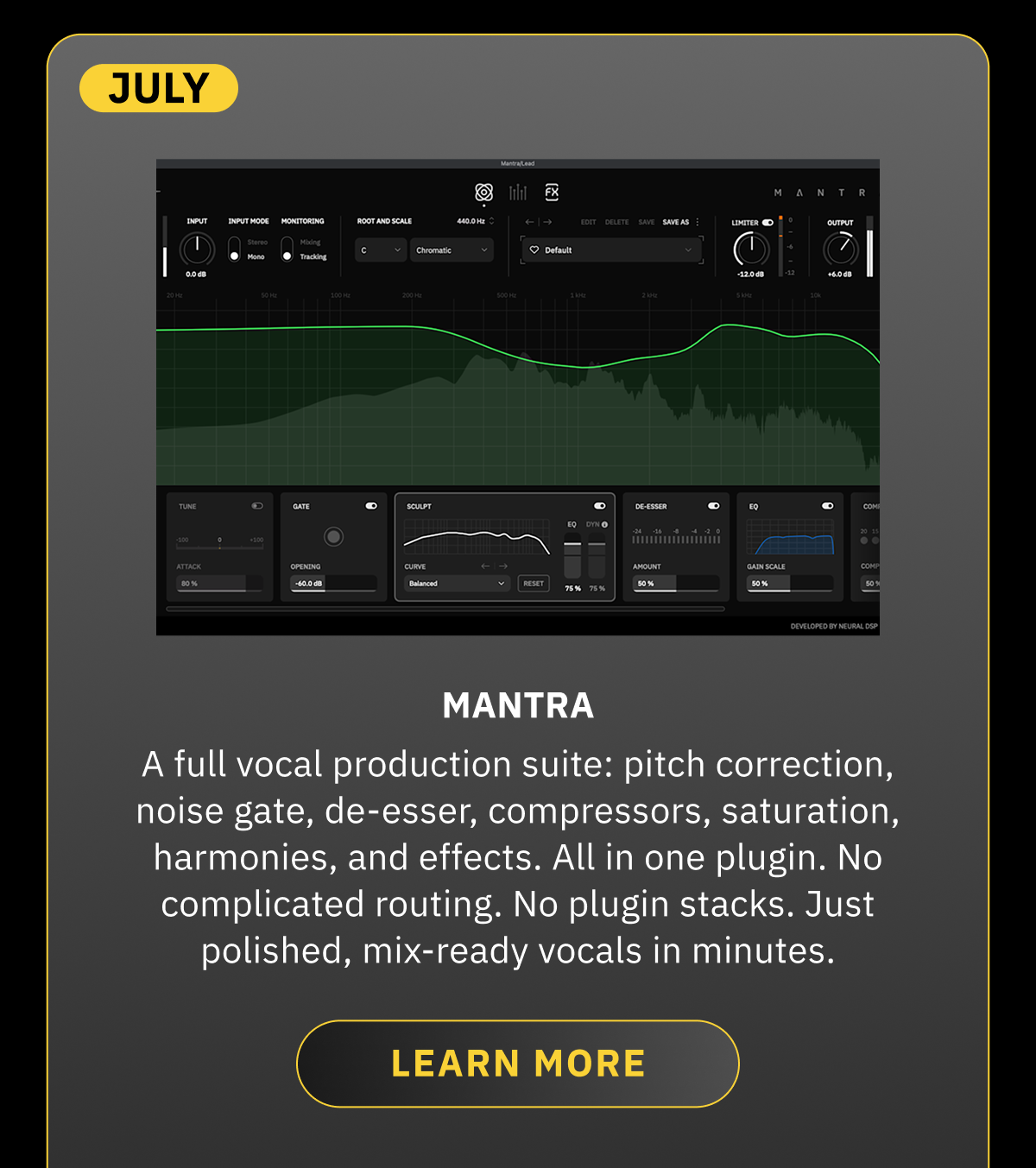 July  Mantra A full vocal production suite: pitch correction, noise gate, de-esser, compressors, saturation, harmonies, and effects. All in one plugin. No complicated routing. No plugin stacks. Just polished, mix-ready vocals in minutes. LEARN MORE