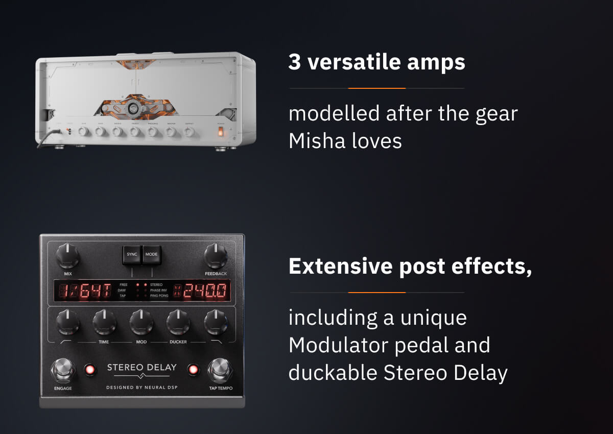 3 versatile amps modelled after the gear Misha loves Extensive post effects, including a unique Modulator pedal and duckable Stereo Delay
