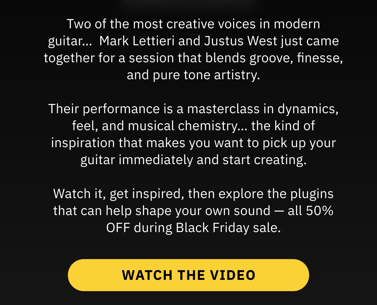 Two of the most creative voices in modern guitar…  Mark Lettieri and Justus West just came together for a session that blends groove, finesse, and pure tone artistry.  Their performance is a masterclass in dynamics, feel, and musical chemistry… the kind of inspiration that makes you want to pick up your guitar immediately and start creating.  Watch it, get inspired, then explore the plugins that can help shape your own sound — all 50% OFF during Black Friday sale.